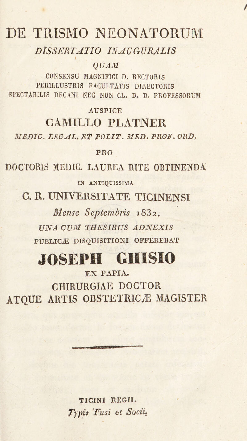 DE TRISMO NEONATORUM DISSERTATIO INAUGURATIS \ QUAM CONSENSU MAGNIFICI D. RECTORIS PERILLUSTRIS FACULTATIS DIRECTORIS SPECTABILIS DECANI NEC NON GL. D. D. PROFESSORUM AUSPICE CAMILLO PLATNER B1EDIC. LEGAL. ET POLIT. MED, PROF. ORD> PRO DOCTORIS MEDIC. LAUREA RITE OBTINENDA IN antiquissjma C. Ii. UNIVERSITATE TICINENSI Mense Septembris i832. UNA CUM THESIBUS ADNEXIS PUBLICAE DISQUISITIONI OFFEREBAT JOSEPH GHISIO EX PAPIA. CHIRURGIAE DOCTOR ATQUE ARTIS OBSTETRICA MAGISTER TICINI REGII. Typis ''Fusi et Socii»