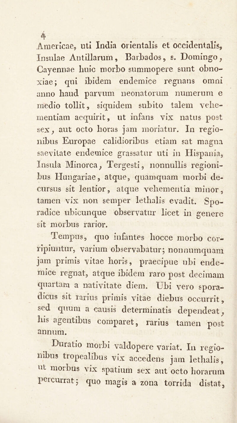 Americae, uti India orientalis et occidentalis. Insulae Antillarum, Barbados, s. Domingo; Cayennae huic morbo summopere sunt obno- xiae; qui ibidem endemice regnans omni anno haud parvum neonatorum numerum e medio tollit , siquidem subito talem vehe- mentiam acquirit, ut infans vix natus post sex; aut octo horas jam moriatur. In regio- nibus Europae calidioribus etiam sat magna saevitate endemice grassatur uti in Hispania, Insula Minorca, Tergesti, nonnullis regioni- bus Hungariae, atque, quamquam morbi de- cursus sit lentior, atque vehementia minor, tamen vix non sevnper lethalis evadit. Spo- radice ubicunque observatur licet in genere sit morbus rarior. Tempus, quo infantes hocce morbo cor- ripiuntur, varium observabatur; nonnumquam jam primis vitae horis, praecipue ubi ende- mice regnat, atque ibidem raro post decimam quartam a nativitate diem. Ubi vero spora- dicus sit rarius primis vitae diebus occurrit, sed quum a causis determinatis dependeat 7 liis agentibus comparet, rarius tamen post annum. Duiatio morbi valdopere variat. In regio- nibus tropealibus vix accedens jam lethalis, nl morbus vix spatium sex aut octo horarum peicurrat; quo magis a zona torrida distat.