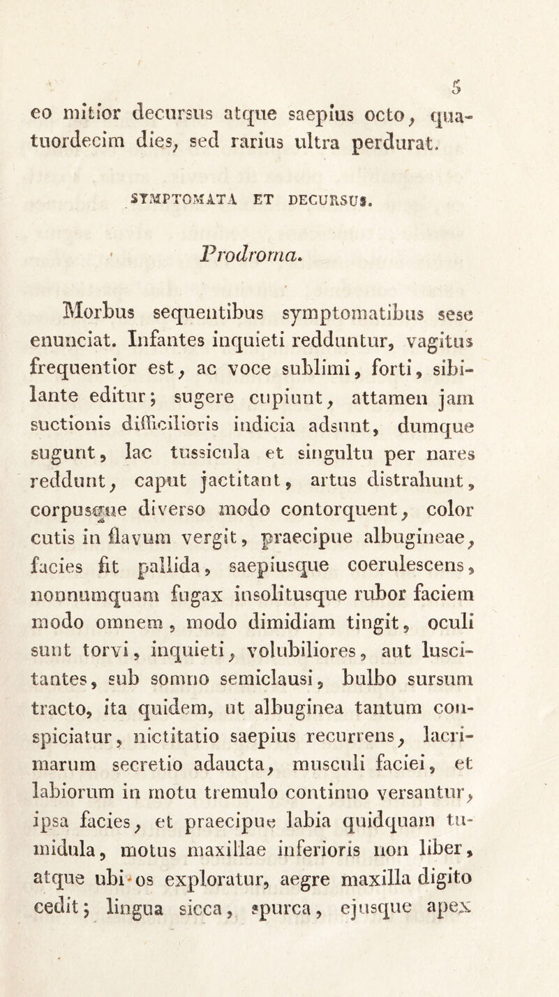 eo mitior decursus atque saepius octo, qua- tuordecim dies, sed rarius ultra perdurat, SYMPTOMATA ET DECURSUS» ' Prodrorna. Morbus sequentibus symptomatibus sese eminciat. Infantes inquieti redduntur, vagitus frequentior est, ac voce sublimi, forti, sibi- lante editur; sugere cupiunt, attamen jam suctionis difficilioris indicia adsunt, dumque sugunt, lac tussicula et singultu per nares reddunt, caput jactitant, artus distrahunt, corpusque diverso modo contorquent, color cutis in flavum vergit, praecipue albugineae, facies fit pallida, saepiusque coerulescens, nonnumquam fugax insolitusque rubor faciem modo omnem , modo dimidiam tingit, oculi sunt torvi, inquieti, volubiliores, aut lusci» tantes, sub somno semiclausi, bulbo sursum tracto, ita quidem, ut albuginea tantum con- spiciatur, nictitatio saepius recurrens, lacri- marum secretio adaucta, musculi faciei, et labiorum in motu tremulo continuo versantur, ipsa facies, et praecipue labia quid quam tu- midula, motus maxillae inferioris non liber, atque ubi'os exploratur, aegre maxilla digito cedit; lingua sicca, spurca, e jusque apex