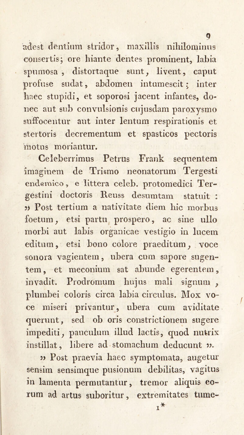 adest dentium stridor, maxillis nihilominus consertis; ore hiante dentes prominent, labia spumosa , distortaque sunty livent, caput profuse sudat, abdomen intumescitr inter haec stupidi, et soporosi jacent infantes, do- nec aut sub convulsionis cujusdam paroxysmo suffocentur aut inter lentum respirationis et stertoris decrementum et spasticos pectoris motus moriantur. Celeberrimus Petrus Frank sequentem imaginem de Trismo neonatorum Tergesti endemico, e littera celeb. protomedici Ter- gestini doctoris Reuss desumtam statuit : Post tertium a nativitate diem hic morbus foetum; etsi partu prospero, ac sine ullo morbi aut labis organicae vestigio in lucem editum, etsi bono colore praeditumy voce sonora vagientem, ubera cum sapore sugen- tem , et meconiam sat abunde egerentem, invadit. Prodromum hujus mali signum ? plumbei coloris circa labia circulus. Mox vo- ce miseri privantur, ubera cum aviditate querunt, sed ob oris constrictionem sugere impediti; pauculum illud lactis, quod nutrix instillat, libere ad stomachum deducunt v. Post praevia haec symptomata, augetur sensim sensimque pusionum debilitas, vagitus in lamenta permutantur, tremor aliquis eo- rum ad artus suboritur, extremitates tume-