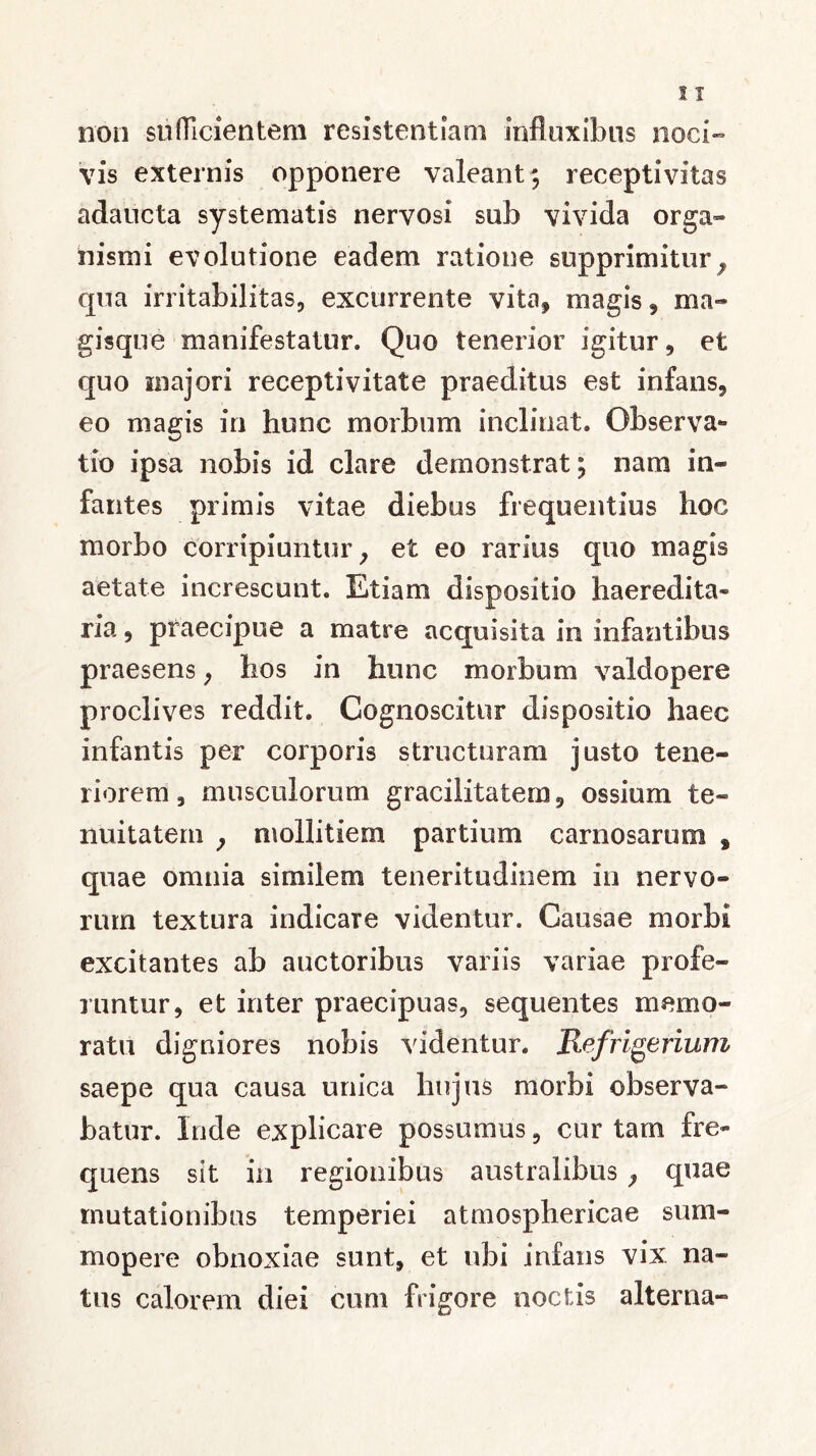 non sufficientem resistentiam influxibns noci- vis externis opponere valeant; receptivitas adaucta systematis nervosi sub vivida orga- nismi evolutione eadem ratione supprimitur9 qua irritabilitas, excurrente vita, magis, ma- gisque manifestatur. Quo tenerior igitur, et quo anajori recepti vitate praeditus est infans, eo magis in hunc morbum inclinat. Observa- tio ipsa nobis id clare demonstrat; nam in- fantes primis vitae diebus frequentius hoc morbo corripiuntur, et eo rarius quo magis aetate increscunt. Etiam dispositio haeredita» ria, praecipue a matre acquisita in infantibus praesens, hos in hunc morbum valdopere proclives reddit. Cognoscitur dispositio haec infantis per corporis structuram justo tene- riorem, musculorum gracilitatem, ossium te- nuitatem , mollitiem partium carnosarum s quae omnia similem teneritudinem in nervo- rum textura indicare videntur. Causae morbi excitantes ab auctoribus variis variae profe- runtur, et inter praecipuas, sequentes memo- ratu digniores nobis videntur. 'Refrigerium saepe qua causa unica hujus morbi observa- batur. Inde explicare possumus, cur tam fre- quens sit in regionibus australibus , quae mutationibus temperiei atmosphericae sum- mopere obnoxiae sunt, et ubi infans vix. na- tus calorem diei cum frigore noctis alterna-