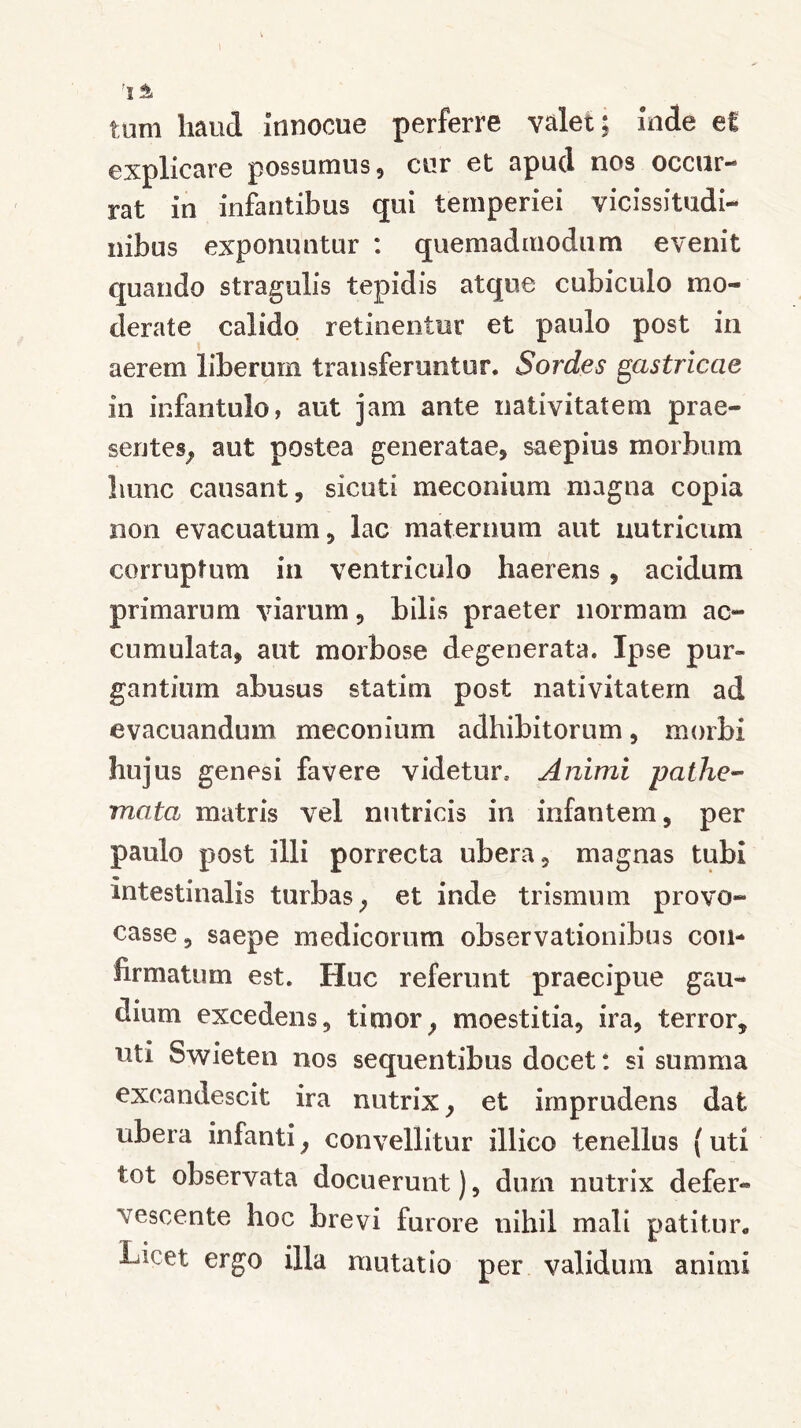 tum haud Innocue perferre valet; Inde ei explicare possumus, cur et apud nos occur- rat in infantibus qui temperiei vicissitudi- nibus exponuntur : quemadmodum evenit quando stragulis tepidis atque cubiculo mo- derate calido retinentur et paulo post in aerem liberum transferuntur. Sordes gastricae in infantulo, aut jam ante nativitatem prae- sentes, aut postea generatae, saepius morbum liunc causant, sicuti meconium magna copia non evacuatum, lac maternum aut nutricum corruptum in ventriculo haerens, acidum primarum viarum, bilis praeter normam ac- cumulata, aut morbose degenerata. Ipse pur- gantium abusus statim post nativitatem ad evacuandum meconium adhibitorum, morbi hujus genesi favere videtur. Animi pathe- mata matris vel nutricis in infantem, per paulo post illi porrecta ubera, magnas tubi intestinalis turbas; et inde trismum provo- casse , saepe medicorum observationibus con- firmatum est. Huc referunt praecipue gau- dium excedens, timor, moestitia, ira, terror, uti Swieten nos sequentibus docet: si summa excandescit ira nutrix, et imprudens dat ubera infanti, convellitur illico tenellus (uti tot observata docuerunt), durii nutrix defer- vescente hoc brevi furore nihil mali patitur* Licet ergo illa mutatio per validum animi