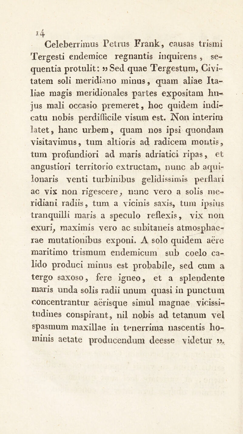 *4 Celeberrimus Petrus Frank, causas trismi Tergesti endemice regnantis inquirens , se- quentia protulit: w Sed quae Tergestum, Civi- tatem soli meridiano minus, quam aliae Ita- liae magis meridionales partes expositam hu- jus mali occasio premeret, hoc quidem indi- catu nobis perdifficile visum est. Non interim latet, hanc urbem, quam nos ipsi quondam visitavimus, tum altiorls ad radicem montis, tum profundiori ad maris adriatici ripas, et angustiori territorio extractam, nunc ab aqui- lonaris venti turbinibus gelidissimis perflari ac vix non rigescere, nunc vero a solis me- ridiani radiis, tum a vicinis saxis, tum ipsius tranquilli maris a speculo reflexis, vix non exuri, maximis vero ac subitaneis atmosphae- rae mutationibus exponi. A solo quidem aere maritimo trismum endemicum sub coelo ca- lido produci minus est probabile, sed cum a tergo saxoso, fere igneo, et a splendente maris unda solis radii unum quasi in punctum concentrantur aerisque simul magnae vicissi- tudines conspirant, nil nobis ad tetanum vel spasmum maxillae in tenerrima nascentis ho- minis aetate producendum deesse videtur n*