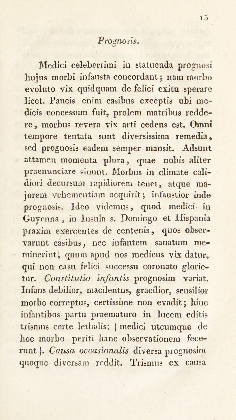 Prognosis. Medici celeberrimi in statuenda prognosi liuj us morbi infausta concordant; nam morbo evoluto vix quidquam de felici exitu sperare licet. Paucis enim casibus exceptis ubi me- dicis concessum fuit, prolem matribus redde* re ? morbus revera vix arti cedens est» Omni tempore tentata. sunt diversissima remedia * sed prognosis eadem semper mansit. Adsunt attamen momenta plura , quae nobis aliter praenunciare sinunt. Morbus in climate cali- diori decursum rapidiorem tenet * atque ma- jorem vehementiam acquirit; infaustior inde prognosis. Ideo videmus , quod medici in Guyenna , in Insula s. Do mingo et Hispania praxini exercentes de centenis, quos obser- varunt casibus; nec infantem sanatum me- minerint* quum apud nos medicus vix datur, qui non casu felici successu coronato glorie- tnr. CoAstitutio infantis prognosirn variat. Infans debilior, macilentus, gracilior, sensilior morbo correptus, certissime non evadit; hinc infantibus partu praematuro in lucem editis trismus certe lethalis: ( medici utcumque de lioc morbo periti hanc observationem fece- runt ). Causa occasionalis diversa prognosim quoque diversam reddit. Trismus ex causa