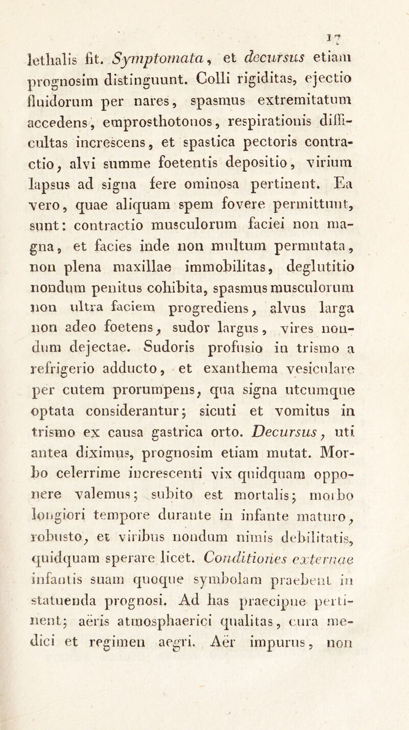 lethalis fit. Symptomata, et decursus etiam prognosim distinguunt. Colli rigiditas, ejectio fluidorum per nares, spasmus extremitatum accedens, emprosthotonos, respirationis diffi- cultas increscens, et spastica pectoris contra- ctio , alvi summe foetentis depositio, virium lapsus ad signa fere ominosa pertinent. Ea vero, quae aliquam spem fovere permittunt, sunt: contractio musculorum faciei non ma- gna , et facies inde non multum permutata, non plena maxillae immobilitas, deglutitio nondum penitus coliibita, spasmus musculorum non ultra faciem progrediens, alvus larga non adeo foetens, sudor largus, vires non- dum dejectae. Sudoris profusio in trismo a refrigerio adducto, et exanthema vesiculare per cutem prorumpens, qua signa utcumque optata considerantur; sicuti et vomitus in trismo ex causa gastrica orto. Decursus, uti antea diximus, prognosim etiam mutat. Mor- 1)Q celerrime increscenti vix quidquara oppo- nere valemus; subito est mortalis; morbo longiori tempore durante in infante maturo, robusto, et viribus nondum nimis debilitatis, quidquam sperare licet. Conditiones externae infantis suam quoque symbolam praebent in statuenda prognosi. Ad has praecipue perti- nent; aeris atmo,sphaerici qualitas, cura me- dici et regimen aegri. Aer impurus, non