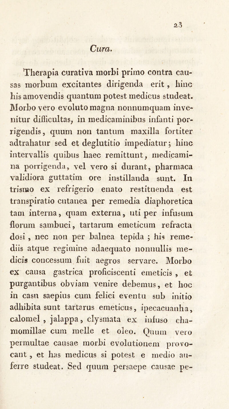 Cura. Therapia curativa morbi primo contra cau- sas morbum excitantes dirigenda erit, hinc his amovendis quantum potest medicus studeat. Morbo vero evoluto magna nonnumquam inve- nitur difficultas, in medicaminibus infanti por- rigendis , quum non tantum maxilla fortiter adtrahatur sed et deglutitio impediatur; hinc intervallis quibus haec remittunt, medicami- na porrigenda, vel vero si durant, pharmaca validiora guttatim ore instillanda sunt. In trisrao ex refrigerio enato restituenda est transpiratio cutanea per remedia diaphoretica tam interna, quam externa, uti per infusum florum sambuci, tartarum emeticum refracta dosi , nec non per balnea tepida ; his reme- diis atque regimine adaequato nonnullis me- dicis concessum fuit aegros servare. Morbo ex causa gastrica proficiscenti emeticis , et purgantibus obviam venire debemus, et hoc in casu saepius cum felici eventu sub initio adhibita sunt tartarus emeticus, ipecacuanha, calomel , jalappa, clysmata ex infuso cha- momillae cum meile et oleo. Quum vero permultae causae morbi evolutionem provo- cant , et has medicus si potest e medio au- ferre studeat. Sed quum persaepe causae pe-