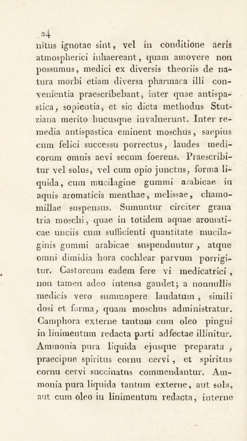 ni tus ignotae sint, vel in conditione aeris atmospherici inhaereant, quam amovere non possumus, medici ex diversis theoriis de na^ tura morbi etiam diversa pharmaea illi con- venientia praescribebant, inter quae antispa- stica, sopientia, et sic dicta methodus Stut- ziana merito hucusque invaluerunt. Inter re- media antispastica eminent moschus, saepius cum felici successu porrectus, laudes medi- corum omnis aevi secum foereus. Praescribi- tur vel solus, vel cum opio junctus, forma li- quida, cum mucilagine gummi arabicae in aquis aromaticis menthae, melissae, chamo- millae suspensus. Sumuntur circiter grana tria moschi, quae in totidem aquae aromati- cae unciis cum sufficienti quantitate mucila- ginis gummi arabicae suspenduntur , atque omni dimidia hora cochlear parvum porrigi- tur* Castoreum eadem fere vi medicatrici , nou tamen adeo intensa gaudet; a nonnullis medicis vero summopere laudatum , simili closi et forma, quam moschus administratur. Camphora externe tantum cum oleo pingui in linimentum redacta parti adfectae illinitur. Amraonia pura liquida ejusque preparata , praecipue spiritus cornu cervi , et spiritus cornu cervi succinatns commendantur. Am- monia pura liquida tantum externe, aut sola, aut cum oleo ia linimentum redacta, interne