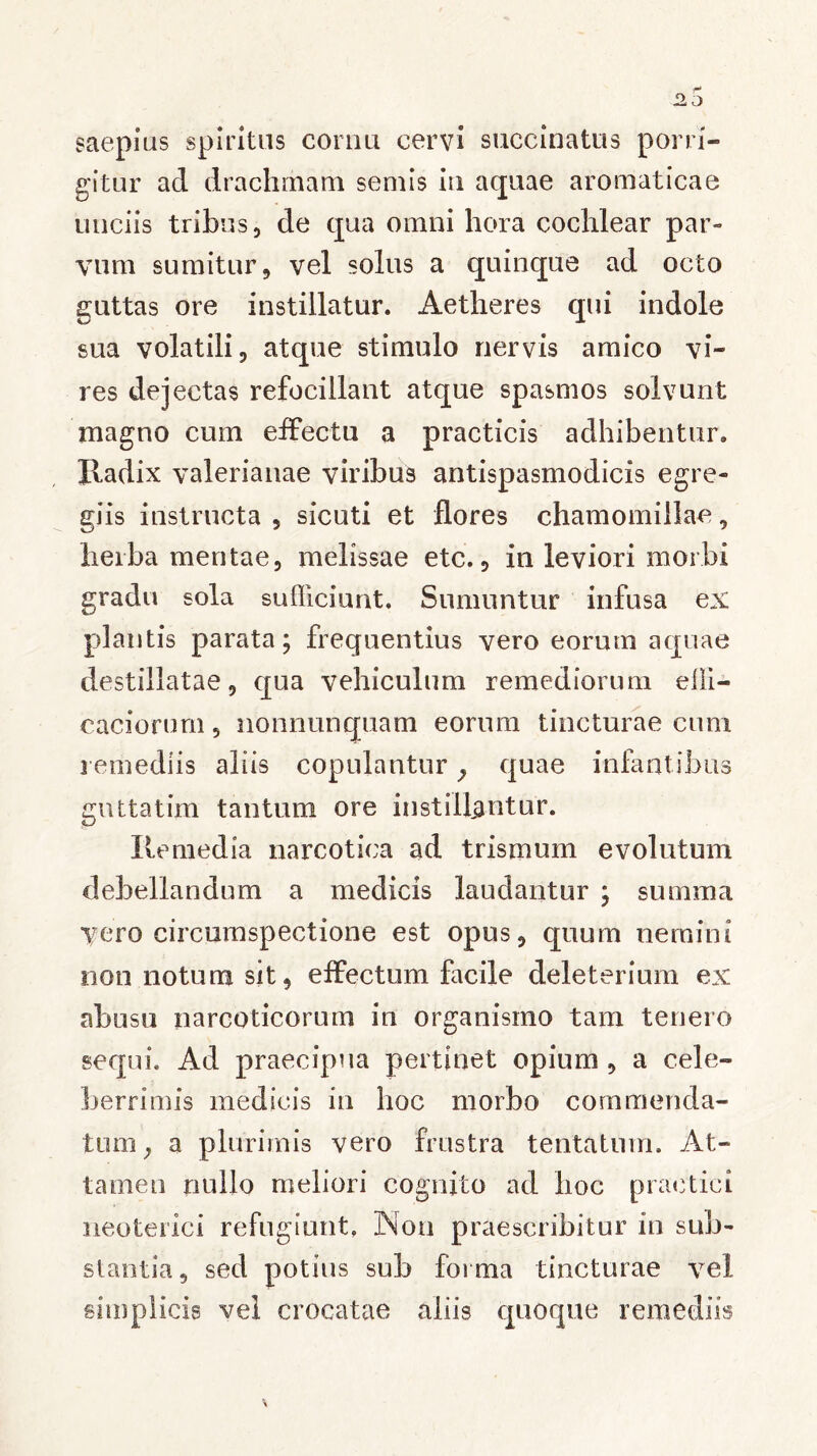 saepius spiritus cornu cervi succinatus porri- gitur ad drachmam semis in aquae aromaticae unciis tribus, de qua omni hora cochlear par- vum sumitur, vel solus a quinque ad octo guttas ore instillatur. Aetheres qui indole sua volatili, atque stimulo nervis amico vi- res dejectas refocillant atque spasmos solvunt magno cum effectu a practicis adhibentur. Radix valerianae viribus antispasmodicis egre- giis instructa , sicuti et flores chamomillae, herba mentae, melissae etc., in leviori morbi gradu sola sufficiunt. Sumuntur infusa ex plantis parata; frequentius vero eorum aquae destillatae, qua vehiculum remediorum elli- caciorum, nonnunquam eorum tincturae cum remediis aliis copulantur ? quae infantibus guttatim tantum ore instillantur. Remedia narcotica ad trismum evolutum debellandum a medicis laudantur ; sumina vero circumspectione est opus, quum nemini non notum sit, effectum facile deleterium ex abusu narcoticorum in organismo tam tenero sequi. Ad praecipua pertinet opium, a cele- berrimis medicis in hoc morbo commenda- tum ; a plurimis vero frustra tentatum. At- tamen nullo meliori cognito ad lioc practici neoterici refugiunt. Non praescribitur in sub- stantia, sed potius sub forma tincturae vel simplicis vel crocatae aliis quoque remediis