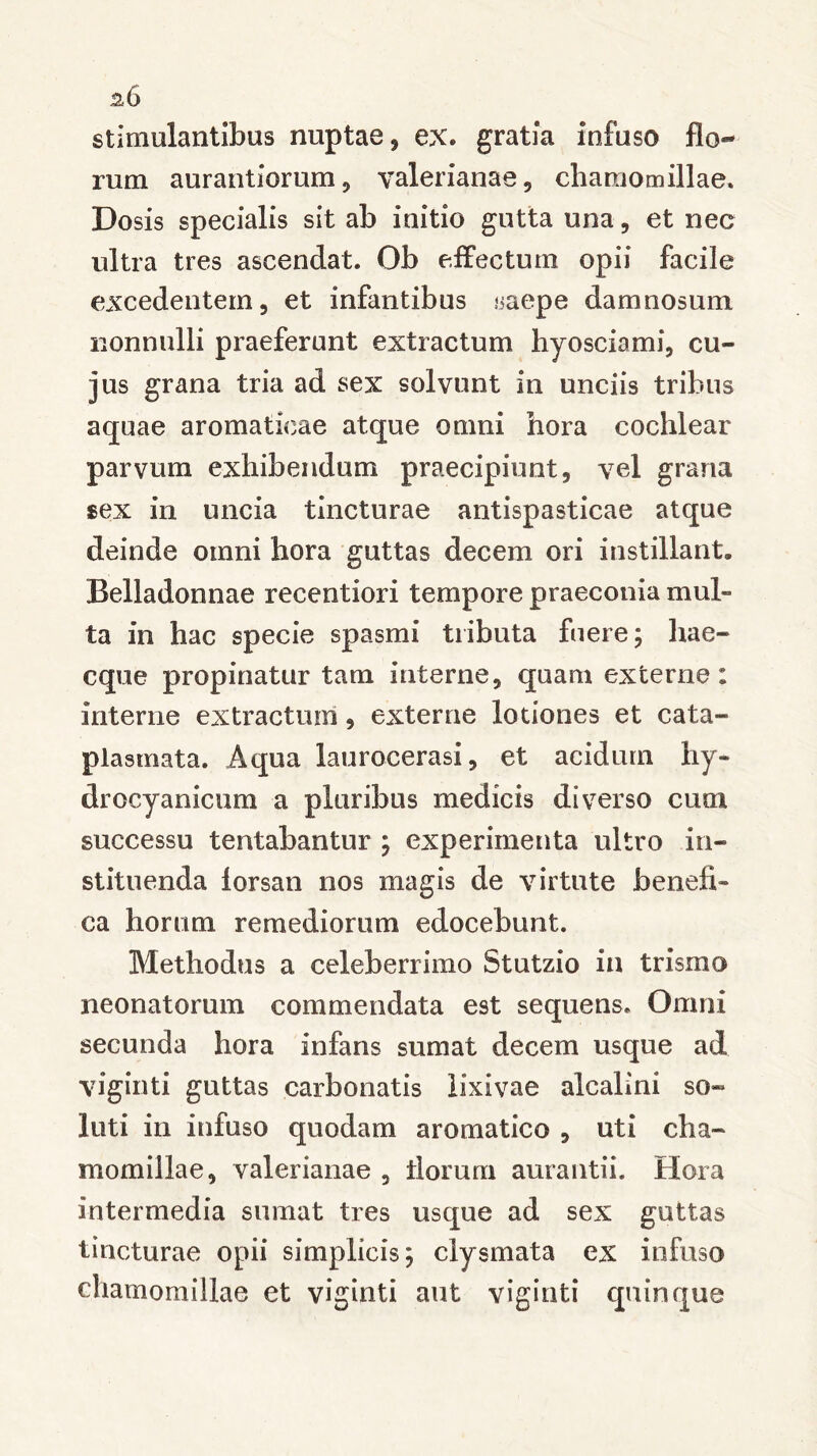 stimulantibus nuptae , ex» gratia infuso flo- rum aurantiorum, Valerianae, chamomillae. Dosis specialis sit ab initio gutta una, et nec ultra tres ascendat. Ob effectum opii facile excedentem, et infantibus saepe damnosum nonnulli praeferunt extractum hyosciami, cu- jus grana tria ad sex solvunt in unciis tribus aquae aromaticae atque omni hora cochlear parvum exhibendum praecipiunt, vel grana sex in uncia tincturae antispasticae atque deinde omni hora guttas decem ori instillant. Belladonnae recentiori tempore praeconia mul- ta in hac specie spasmi tributa fuere; hae- eque propinatur tam interne, quam externe: interne extractum, externe lotiones et cata- plasmata. Aqua laurocerasi, et acidum hy- drocyanicum a pluribus medicis diverso cum successu tentabantur ; experimenta ultro in- stituenda forsan nos magis de virtute benefi- ca horum remediorum edocebunt. Methodus a celeberrimo Stutzio in trismo neonatorum commendata est sequens. Omni secunda hora infans sumat decem usque ad viginti guttas carbonatis lixivae alcalini so- luti in infuso quodam aromatico , uti cha- momillae, valerianae , florum aurantii. Hora intermedia sumat tres usque ad sex guttas tincturae opii simplicis; ciysmata ex infuso chamomillae et viginti aut viginti quinque