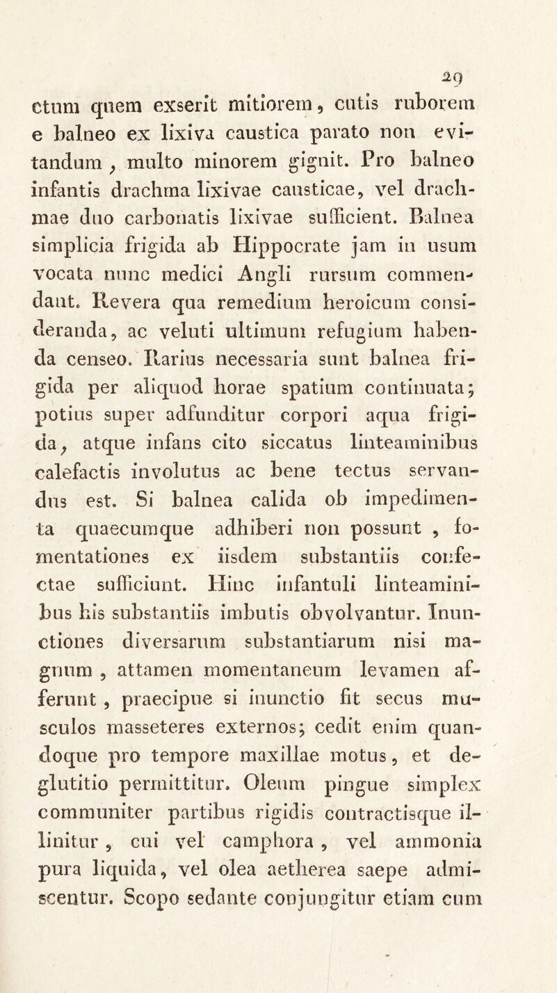 ctum quem exserit mitiorem, cutis ruborem e balneo ex lixiva caustica parato non evi- tandum , multo minorem gignit. Pro balneo infantis drachma lixivae causticae, vel drach- mae duo carbonatis lixivae sufficient. Balnea simplicia frigida ab Hippocrate jam in usum vocata nunc medici Angli rursum commen- dant. Revera qua remedium heroicum consi- deranda, ac veluti ultimum refugium haben- da censeo. Ilarius necessaria sunt balnea fri- gida per aliquod horae spatium continuata; potius super adfunditur corpori aqua frigi- da, atque infans cito siccatus linteaminibus calefactis involutus ac bene tectus servan- dus est. Si balnea calida ob impedimen- ta quaecumque adhiberi non possunt , fo- mentationes ex iisdem substantiis confe- ctae sufficiunt. Hinc infantuli linteamini- bus his substantiis imbutis obvolvantur. Inun- ctiones diversarum substantiarum nisi ma- gnum , attamen momentaneum levamen af- ferunt , praecipue si inunctio fit secus mu- sculos masseteres externos; cedit enim quan- doque pro tempore maxillae motus, et de- glutitio permittitur. Oleum pingue simplex communiter partibus rigidis contractisque il- linitur , cui vel camphora , vel ammonia pura liquida, vel olea aetherea saepe admi- scentur. Scopo sedante conjungitur etiam cum