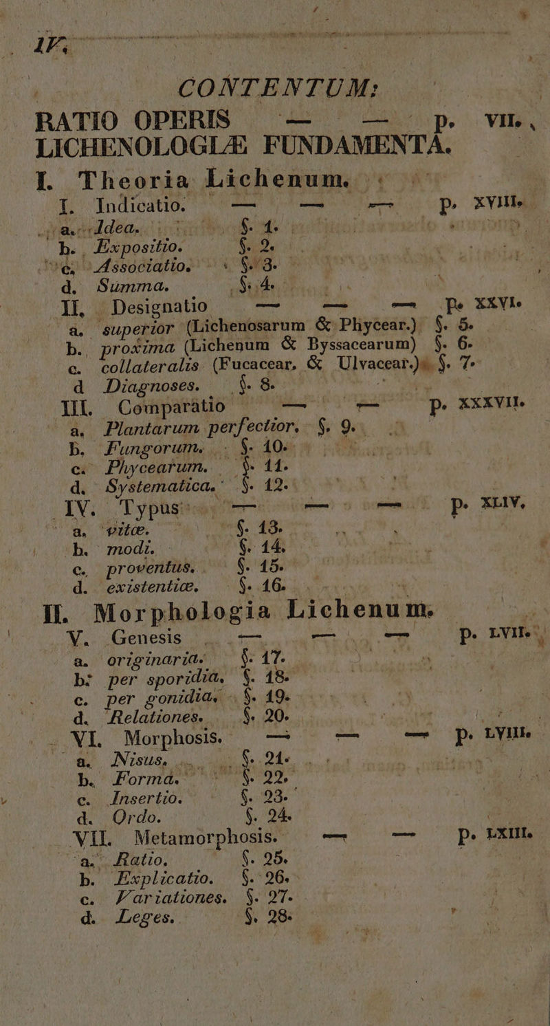 ; AF. auia: o v Rp Ya etti bon di hx tales owe : Tn T van CONTENTUM; | RATIO OPERIS OU VII, , LICHENOLOGL/E FUNDAMENTÀ. |. Theoria Lichenum. : od Indicatio. — — — p xvI m M. - Adea. Tor LN TY 1: ; lo d nmm o | Expositio. Co MTM Ue ssociatio. ^ S S- - rg Summa. S 1L | Designatio — — — — pe XXVb (a. éuperior (Lichenosarum & Phycear.) $. 5. b. proxima (Lichenum & Byssacearum) $. 6. c. collateralzs. (Fucacear, & Ulvacent » T. d JDiagnoses. | $.8 Il Comparátio seul ia P XXXVII. a. Plantarum perfectior. - i 9 ji Fungorum. |. $. 40. - Phycearum. t 11. ái REN 12. ; P. | | 3i Typus: — — o o0 p. XLHIY. ow. fr. (co. 49. n dh. ^ modi. $. 14. €. proventus. . $. 15. d. existentic. $. 16. IL. Mor phologia Lichenum,  F V. Genesis , — — p. BH a, Or 19 naria. wifi po $ 1T. b: per sporidia, $. 18. c. per gonidia. -. $. 19. d. Jtelationes. $. 20. dq EGO IR Morphosis. |^ — — — p. LYHr UU. JNISUS. aw. cuni Sende  4 b. Formd. o pal c. Znsertio. $08. d. Ordo. $. 24. | s A. Metamorphosis. — M p. rx. - Ratio, $. 95. : m m Explicatio. $. 26. c. Fariationes. $. 97. d. Leges. $. 28. is s