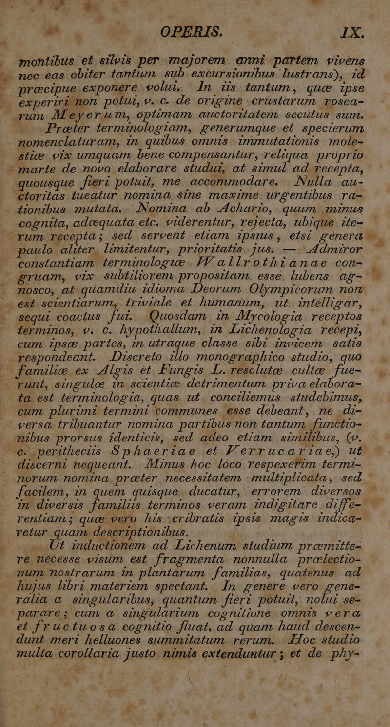 - mor ar M. U^. oHERS.- FT. s montibus el sileis per majorem. avni partem vivens nec eas obiter tantum. sub. excursionibus lustrans), id precipue exponere volui. n is tantum, quae ipse | experiri non potu, v. c. de origine crustarum rosea- Preeter termzno Og Tam, generumque et. specierum nomenclaturam, in. quibus omnis immutationis mole- stice vix umquam, bene compensantur, reliqua. proprio : marte de novo elaborare studui, at simul ad recepta, quousque fieri potuit, me accommodare. | Nulla. au- 4onibus mutata... INomina ab Lchario, quum. minus cognita, adcequata, etc. viderentur, rejecta, ubique ite- paulo alwer. limitentur, prioritatis. jus. —- 4dmiror constantiam terminologue. IT allirothianae con- LÀ | n  sequi coactus fur. Quosdam n JMycolog ia receptos terminos, v. c. hypothallum, in «Lichenologia recep, cum. ipsc partes, in utraque classe sibi invicem satis respondeant. |.Discreto :llo monographico studio, quo familie ex Alois et. Fungis .L.resolutee. culte fue- runt, singulo in scientice detrimentum priva elabora- ta est terminologia, quas. u£. conciltemus | studebzmus, cum. plurimi termini communes esse debeant, ne dz- versa. tribuantur nomina partibus non tantum. functio- -mibus prorsus identici$, sed adeo etiam similibus, (v. discerni nequeant. .JMinus hoc loco respexerzm terrznt- morum. nomna,. preter necessitatem | multiplicata ,. sed. facilem, in quem quisque. ducatur, errorem diversos rentiam; quc vero hizs cribratis ipsis magis zndzca- retur quam, descriptionibus. Ut inductionem. ad «Lichenum studium preemitte- re necesse visum est fragmenta nonnulla | preelectio- mum nostrarum in plantarum familias, quatenus ad hujus libri materiem spectant. In genere vero gene- ralia. a singularibus, quantum fieri potuzt, noluz se- parare; cum a. singularium cognitione omnis vera et fructuosa cognitio fluat, ad quam haud descen- dunt meri helluones sumrnitatum. rerum. ..Hoc studzo mulia, corollaria. justo. nimis extenduntur ; et de. phy- C HL