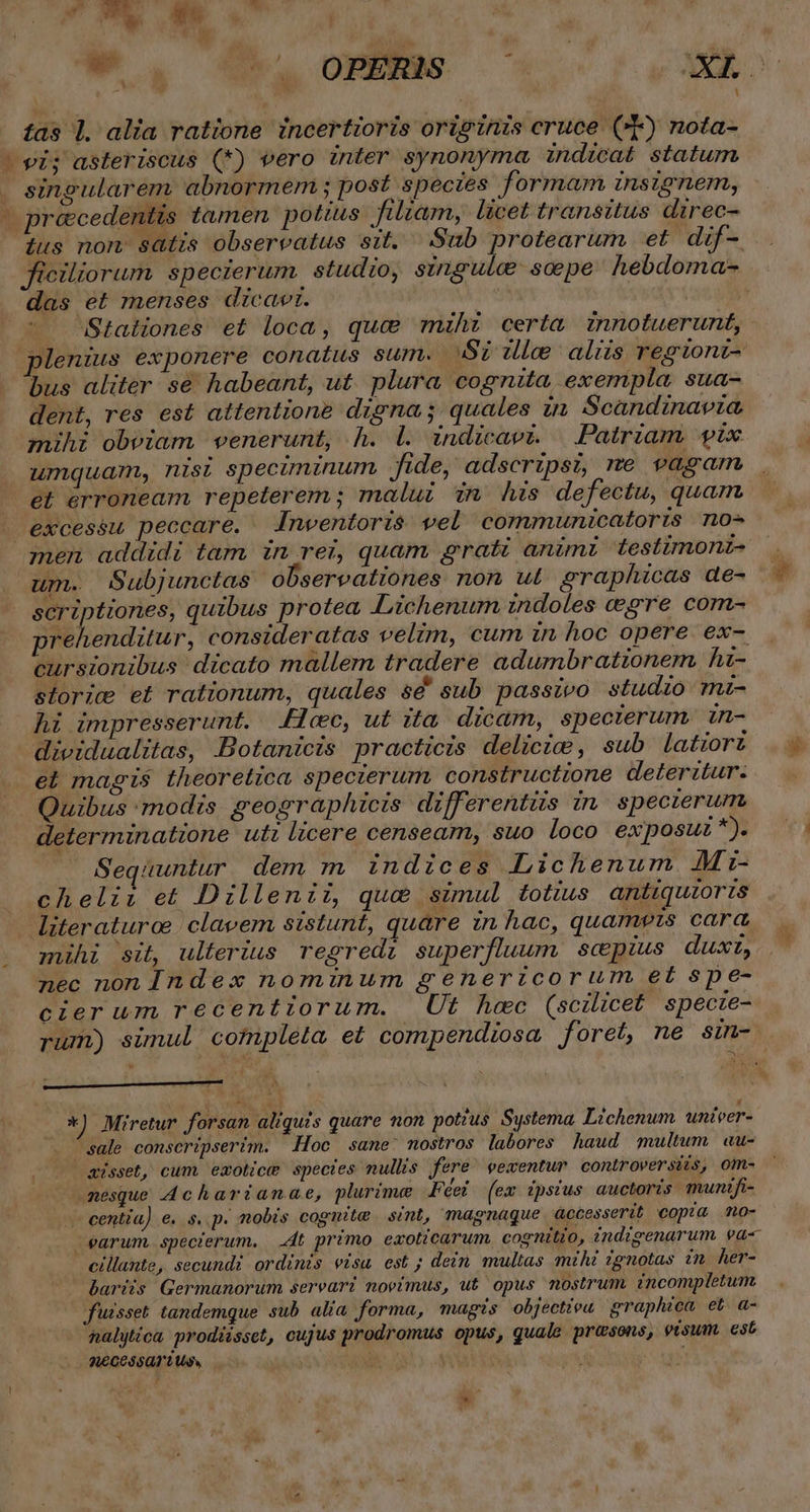 | : tas 1. alia ratione incertioris originis cruce (T) nota- - ei; asteriscus (*) vero inter synonyma indicat statum . singularem. abnormem ; post spectes formar insignem, - préecedentis tamen pottus filiam, licet transitus direc- ius nom satis observatus sit. Sub protearum et dif- das et menses dicavr. Stationes et loca, que mihi certa znnotuerunt, plenius exponere conatus sum. Sz ule aliis regionz- bus aliter se habeant, ut. plura cognita exempla, sua- dent, res est attentione digna; quales in Scandinavia mihi obviam venerunt, h. Ll. indicavi. | Patriam pix umquam, nisi speciminum fide, adscripsi, me vagam et érroneam repeterem; malui in his defectu, quam - excessu peccare. Inwentoris$ vel communicatoris n0- men addidi tam in rei, quam grati animz testimonz- um. Subjunctas observationes non ut. graphicas de- scriptiones, quibus protea, ILichenum indoles gre com- prehenditur, consideratas velim, cum in hoc opere ex- cursionibus dicato mallem tradere adumbrationem hz- storic et rationum, quales sd' sub passivo studio mz- hi impresserunt. cec, ut ita dicaám, specterum. in- dieidualitas, Botanicis practicis delicie, sub latiorz el magis theoretica specierum, constructione deterztur. Quibus modis geographicis differentiis in. specierum determinatione uti licere censeam, suo loco exposuz *). Sequuntur dem m indices Lichenum AMi- chelii et Dillenii, qua simul totius antiquioris literaturoe | clavem sistunt, quare in hac, quamets cara mihi sit, ulterius regredi superfluum scpius dux, nec non Index nominum generzcorum et s$pe- cierum recentiorum. Ut hec (scilicet specie- . *) Miretur forsan aliquis quare non potzus. Systema, Lichenum. univer- . sale conscripserim. Hoc sane: nostros labores haud multum au- sisset, cum emolice spectes nullis fere' pewentur controversiis, om- nesque 4charianae, plurime Féei (em ipsius auctoris munifi- centia) e. s. p. nobis coguite | sint, magnaque accesserit copia mo- earum. specierum. 4t primo exoticarum. cognitio, indigenarum va- cillante, secundi ordinis eisu est; dein multas mihi zgnotas in her- bariis Germüunorum sereari novimus, ut opus nostrum incompletum fuisset tandemque sub alia forma, magis objectieu graphica et a- nalyica prodiisset, cujus prodromus opus, quale pr&amp;sons, visum. est QCCS5Q1L Uv». ur | À