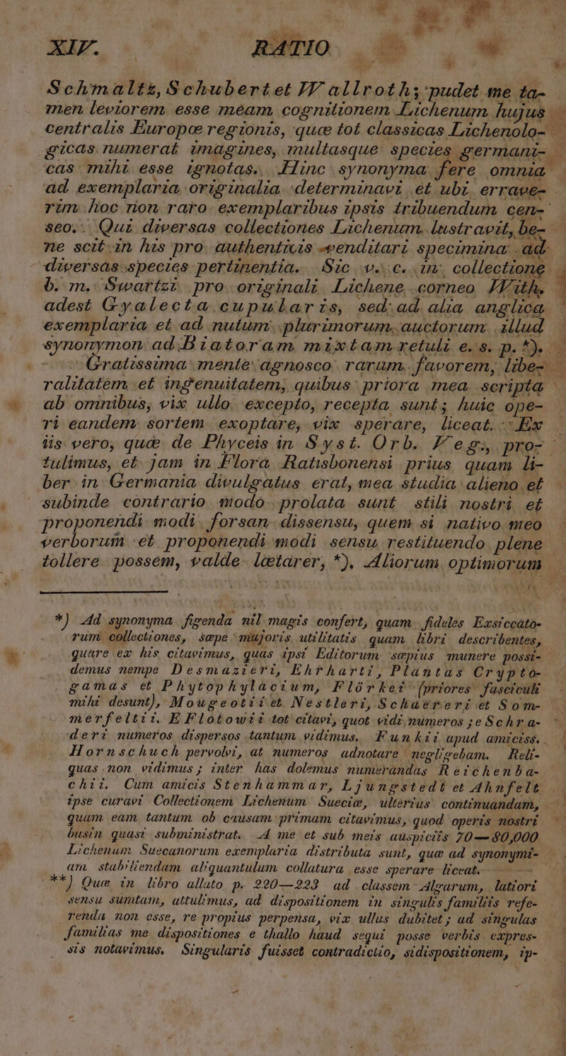 | i : : Dis | y » Schmaltz, Schubertet IV allroth;'pudet me ta- men leviorem. esse meam, cognitionem .Lichenum hujus ad centralis Éuropoe regionis, quce tot classicas Lichenolo- gicas numerat imagines, multasque: speczes aermani |— cas mihi esse Lgnotas. Hinc synonyma, fere omnia ad. exemplaria. originalia. deterrmninavi | et ubi. errave- rim oc rion. raro. exemplaribus ipsis £ribuendum cen- seo. Quz diversas collectiones Lachenum. lustravit, be- ne scit. in his pro. authentiozs -eenditarz specimina ad. diversásspectes pertinentia. Sic v.c. tm, collectione. 6. m. Swartzz. pro originali JLichene .corneo JKith. 1 adest Gyalecta cupularzs, sed.ad alia anglica exemplaria. et ad nutum. plurimorum, auctorum. illud synonymon. ad .B iatoram mixtam. retuli €48. . 13e Gratissima mente: agnosco. raram. favorem, libe- ralitatem .et ingenuitatem, quibus: priora nea. scripta ab omnibus, vix ullo. excepto, recepta sunt; huic ope- | ri eandem. sortem. exoptare, vix sperare, liceat. Ex iis. vero, que de Phyceis in Syst. Orb. F eg; pro- : tulimus, et. jam in Flora Ratisbonensi prius. quam li- ber in Germania. divulgsatus. erat, mea, studia alieno e£ subinde contrario modo. prolata sunt stili nostri et proponendi modi forsan -dissensu, quem si nativo meo verborui -et. proponendi modi sensu restituendo. plene Zollere possem, valde- letarer, *), Aliorum optimorum ^ E! E. DU UCLFR *) 4d synonyma. fivenda nil magis confert, quam. fideles. Eustccato- . rum. collectiones, sepe mujoris utilitatis quam. libri. describentes, Quare ex his citaeimus, quas 4psí Editorum sepius munere possi- demus nempe Desmazieri, Ehrharti, Plantas Crypto- gamas et Phytophylacztum, Flórket (priores fasctculi mihi desunt), Mougeotiiet Nestleri,Schatérergz et Som- merfeltii. EFlotowzz tot citaez, quot vidi, mumeros ;e Schr a- deri numeros dispersos tantum. vidimus, um kt apud amiciss. . : Hornschuch pereolei, at numeros adnotare negligebam. — Reli--— quas.non vidimus; inter has dolemus nunwrandas; Reztchemba- chii, Cum amicis Stenhammar, Ljungstedt et Ahnfelt zpse curavi Collectionem Lichenum | Suecie, | ulterius cont?zmuandam, —— quam eam tantum ob causam. primam citavimus, quod operis mostri. busim quas? subministrat. 4 me et sub mets auspiciis 70— 40,000 Lichenum. Suecanorum exemplaria. distributa. sunt, que ad. synonymz- am, stab'liendam. al/quantulum. collatura | esse sperare - liceat, ——— — **) Que in libro allato p. 290—223 ad . classem irarum, latiorz sensu sumtam, attul?mus, ad dispositionem in singulis Jamilits refe- renda non esse, re propius perpensa, viz ullus dubitet; ad. singulas Jaemilias me. dispositiones e thallo haud segui posse verbis expres- ss nolaeimus, Singularis fuisset contradictio, sidispositionem, ip-