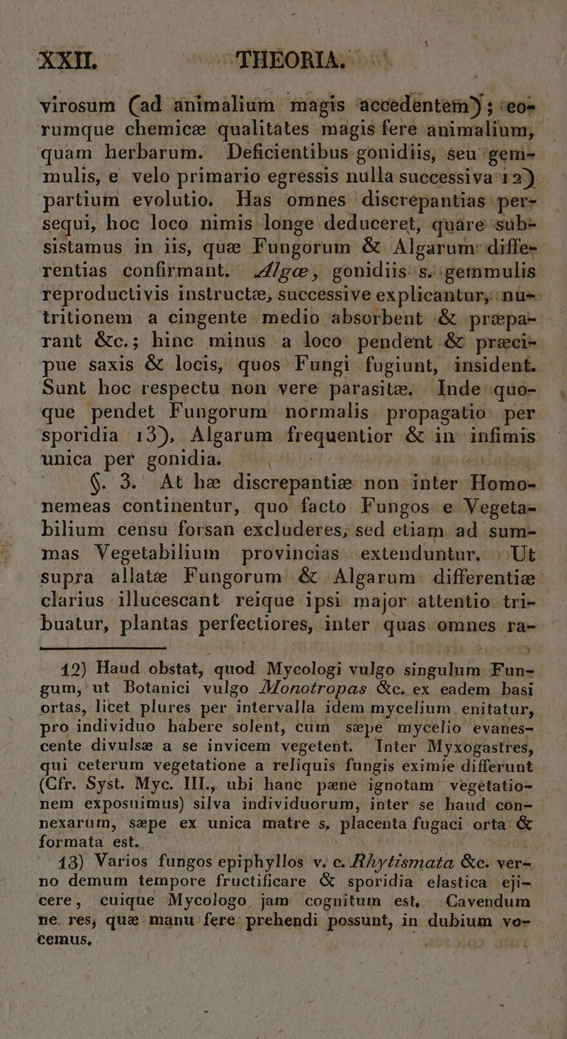 virosum (ad animalium magis accedente?) ; 'eoz rumque chemice qualitates magis fere animalium; quam herbarum. Deficientibus gonidiis, seu 'gem- mulis, e velo primario egressis nulla successiva 12) partium evolutio. Has omnes discrepantias per- sequi, hoc loco nimis longe deduceret, quare sub- sistamus in iis, que Fungorum &amp; Algarum: diffe- rentias confirmant. .,4/ge, gonidiis-s.:gemmulis reproductivis instruct, successive explicantur, nu tritionem a cingente medio absorbent .&amp; przepa- rant &amp;c.; hinc minus a loco pendent &amp; przeci- pue saxis &amp; locis, quos Fungi fugiunt, insident. Sunt hoc respectu non vere parasite. Inde quo- que pendet Fungorum normalis. propagatio per sporidia 13), Algarum frequentior &amp; in infimis unica per gonidia. cdpiin M ioc is agen $. 3. At he discrepantie non inter. Homo- nemeas continentur, quo facto Fungos e Vegeta- bilium censu forsan excluderes, sed etiam. ad sum- mas Vegetabilium provincias. extenduntur. | Ut supra allate Fungorum &amp; Algarum differentize clarius illucescant reique ipsi major attentio tri- buatur, plantas perfectiores, inter quas omnes ra- 12) Haud obstat, quod Mycologi vulgo singulum. Fun- gum, ut Dotanici vulgo Jonotropas &amp;c. ex eadem basi ortas, licet plures per intervalla idem mycelium enitatur, pro individuo habere solent, cum sepe mycelio evanes- cente divulse a se invicem vegetent. Inter Myxogastres, qui ceterum vegetatione a reliquis fungis eximie differunt (Cfr. Syst. Myc. IIL, ubi hanc pane ignotam vegetatio- nem exposuimus) silva individuorum, inter se haud con- nexarum, szpe ex unica matre s, placenta fugaci orta: &amp; formata est. d | 13) Varios fungos epiphyllos v. c. A hyismata &amp;c. ver- no demum tempore fructificare ( sporidia elastica eji- cere, cuique Mycologo, jam cognitum est, Cavendum ne. res, quz manu fere: prehendi possunt, in dubium vo- €einus, E H »