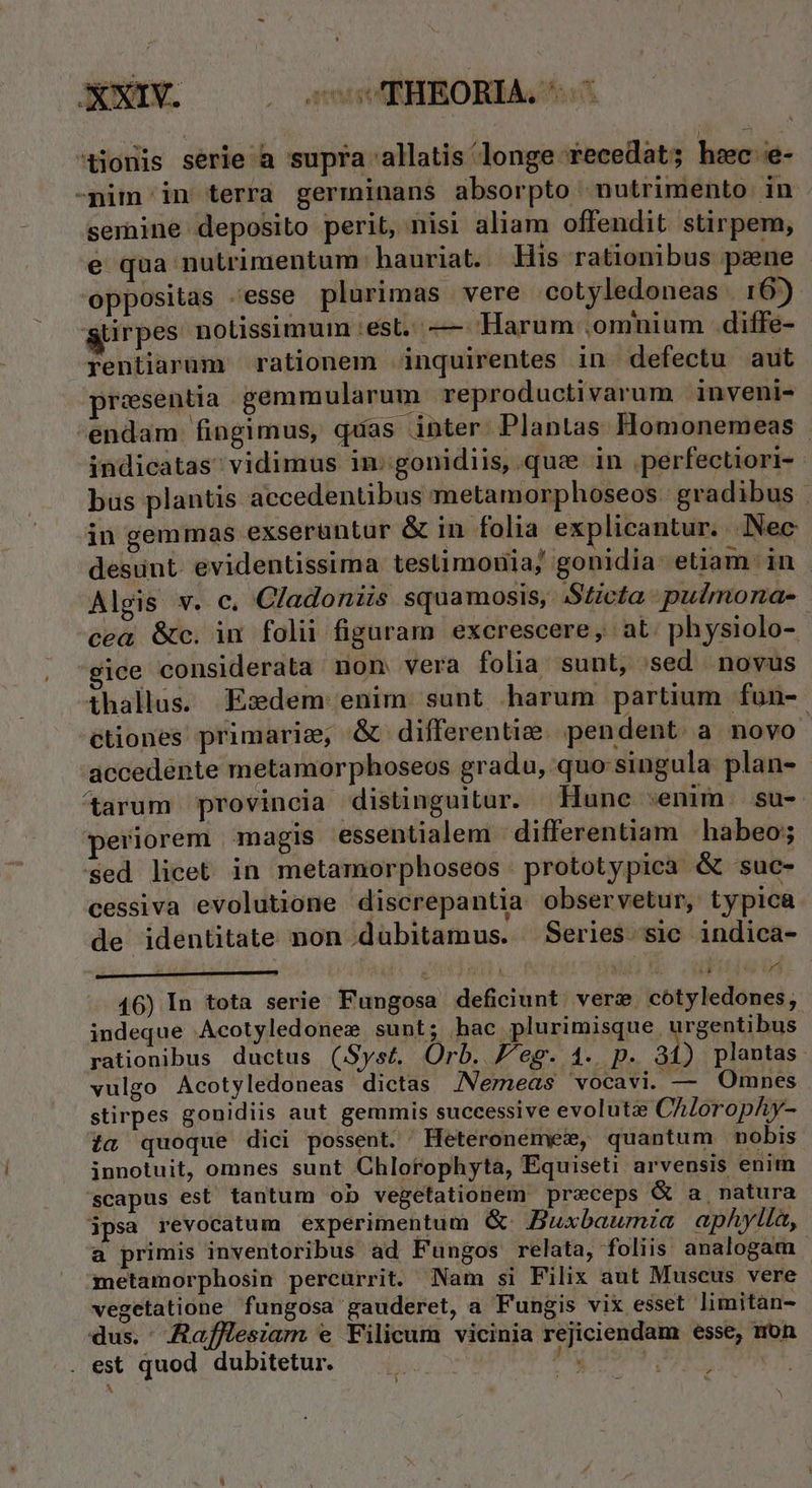 tionis série a supra 'allatis longe recedat; hec e- -nim in terra germinans absorpto nutrimento in semine deposito perit, nisi aliam offendit stirpem, e qua nutrimentum: hauriat.. His rationibus paene oppositas -esse plurimas vere cotyledoneas . 167) &amp;tirpes notissimum :est..— Harum .omnium .diffe- rentiaram rationem inquirentes in defectu aut presentia ;gemmularum reproductivarum inveni- -endam fingimus, quas inter Plantas Homonemeas indicatas; vidimus in:gonidiis, que in .perfectiori- bus plantis accedentibus metamorphoseos. gradibus . in gemmas exserüntur &amp; in folia explicantur. Nec desunt. evidentissima testimonia; gonidia: etiam in Algis v. c. Cladoniis squamosis, Sticta pulmona- cea &amp;c. in folii figuram excrescere, at. physiolo- ice considerata non vera folia sunt, :sed novus ihallus. Esdem.enim sunt harum partium fun- ctiones primarie; &amp;. differentize pendent. à novo accedente metamorphoseos gradu, quo:singula plan- ^&amp;arum provincia distinguitur. Hunc senim. su- eriorem magis essentialem | differentiam habeo; Sed licet in metamorphoseos prototypica &amp; suc- cessiva evolutione discrepantia observetur, typica de identitate non dubitamus. Series sic indica- 46) In tota serie Fungosa deficiunt. ver: cotyledones, indeque Acotyledonex sunt; hac plurimisque urgentibus rationibus ductus (Syst. Orb. eg. 4... p. An plantas. vulgo Acotyledoneas dictas INemeas wocavi. — Omnes stirpes gonidiis aut gemmis successive evolutz: CAloropAy- ia quoque dici possent. Heteronemes, quantum nobis innotuit, omnes sunt Chlorophyta, Equiseti arvensis enim scapus est tantum ob vegetationem preceps &amp; a natura ipsa revocatum experimentum G Buxbaumia aphylia, a primis inventoribus ad Fungos relata, foliis analogam metamorphosin percurrit. Nam si Filix aut Muscus vere vegetatione fungosa gauderet, a Fungis vix esset limitan- dus. Aafflesiam e Filicum vicinia rejiciendam esse, mon . est quod dubitetur. lio: M ur z : | : iaa tH *