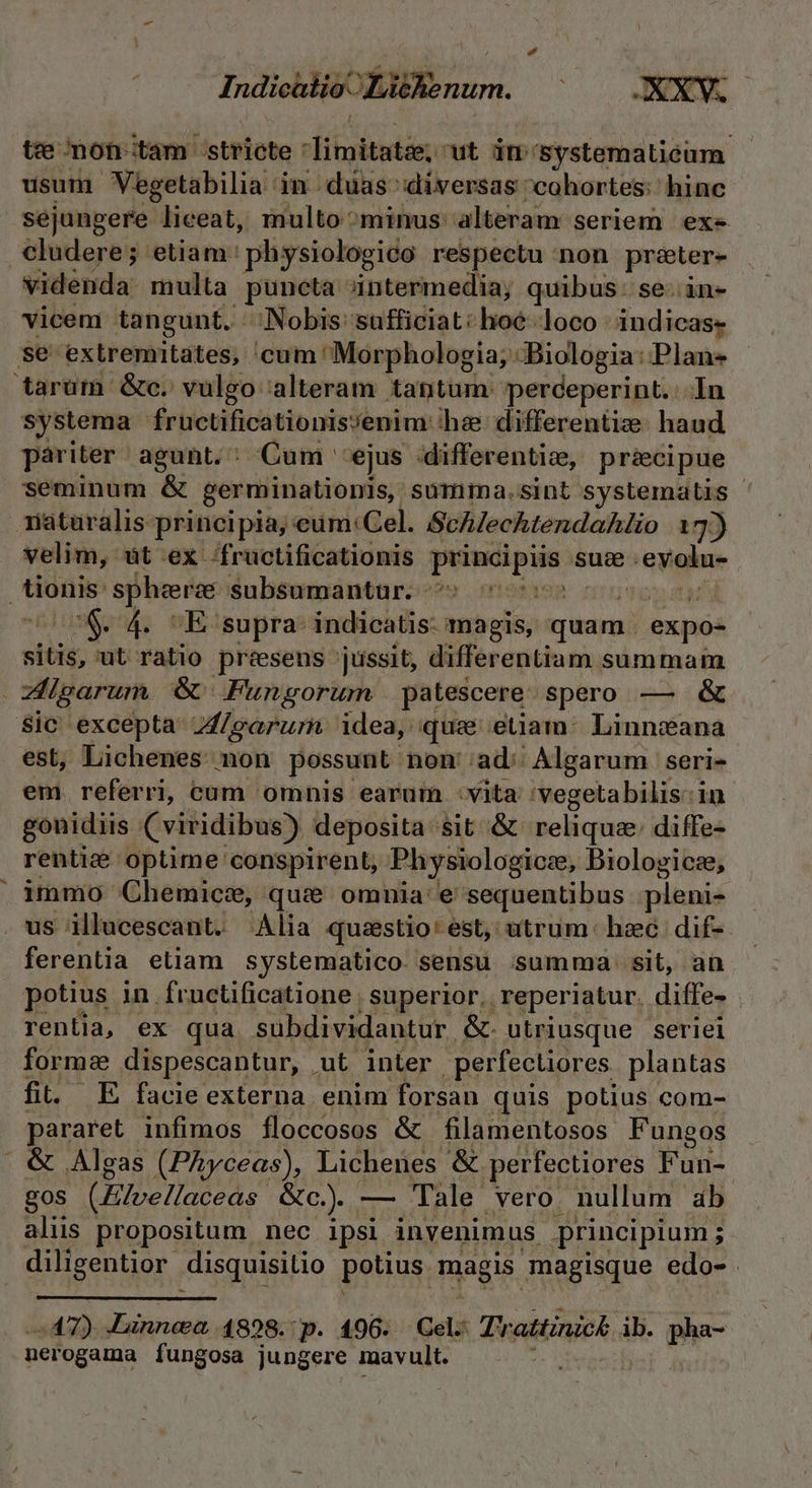 Indicütio. Li&amp;kenum. tee mon-tam. istPiote imitatze, ut in- 'Systematieum usum Vegetabilia in duas diversas cohortes: hinc sejungere liceat, multo ^minus alteram seriem exe cludere; etiam: physiologido respectu :non préter- videnda multa puncta intermedia; quibus. se. in- vicem tangunt. Nobis: sufficiat: lioe loco indicas- systema fructificationis/enim he differentize. haud pariter agunt. : Cum ejus ifferenticz, pr&amp;cipue seminum &amp; germinationis, summima.sint systematis ' riaturalis principia, : eum: Cel. Schlechtendahlio 13) velim, üt ex Ífructificationis peutipén sus. ^eyolue.- * $&amp;. 4. mE: supra: indicatis: magis, quam. expo- sitis, ut ratio preesens jussit, differentiam summam Sic excepta A/garurn idea, quse etiam: Linneana est, Lichenes non possunt non 'ad:: Algarum | seri- em. referri, cum omnis earuin :vita :vegetabilis:in gouidiis (viridibus) deposita sit &amp; reliqua diffe- rentid&amp; optime conspirent, Physiologicze, Biologicze, immo Chemice, que omnia: e sequentibus plenis us illucescant. Alia questio * est, utrum: hzc dif-- ferentia etiam systematico. sensu isumma- sit, an potius 1n. Íructificatione superior, reperiatur. diffe- rentia, ex qua subdividantur &amp;. utriusque seriel forme dispescantur, ut inter perfectiores plantas fit. E facie externa. enim forsan quis potius com- pararet infimos floccosos &amp; filamentosos Fungos &amp; Algas (Phyceas), Lichenes &amp; perfectiores Fun- gos (Elvellaceas. GU... — Tale vero. nullum ab aliis propositum nec ipsi invenimus principium; 437) Jünnea 4898. p. 196. Cel: Trattinick ib. pha- nerogama fungosa jungere mavult.