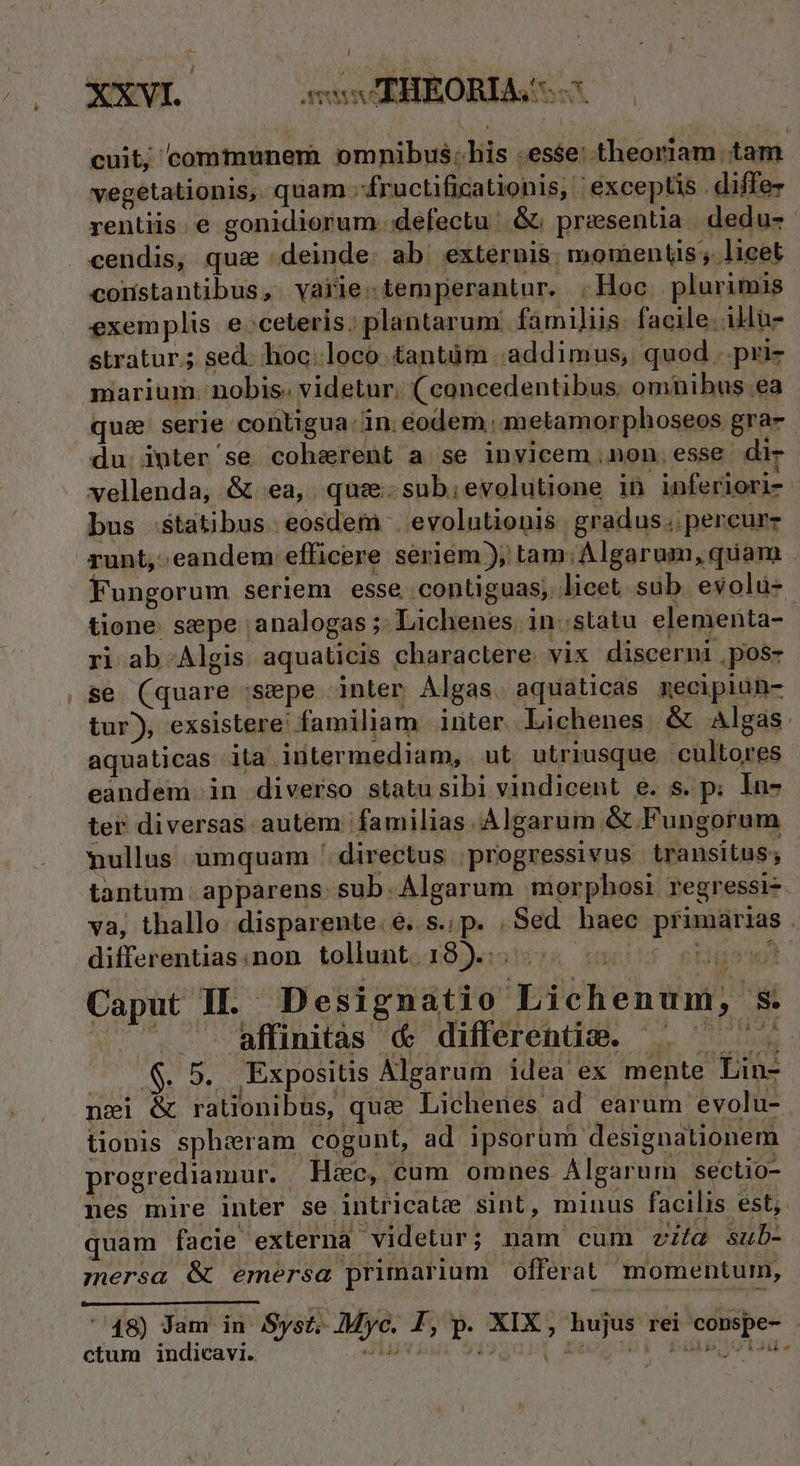 cuit; communem omnibus; his .esse: theoriam. tam. vegetationis,. quam .;fructificationis, | exceptis . diffez rentiis. e gonidiorum. defectu : &amp; presentia dedu- cendis, qua «deinde. ab. exteruis. momentis; licet coristantibus, varie:temperantur. Hoc. plurimis exemplis e ceteris; plantarum. familiis. facile. illu- stratur.; sed. hoc:loco. tantüm addimus, quod. pri- marium. nobis. videtur. ( concedentibus. omnibus ea qui serie contigua. in.éodem. metamorphoseos gra-. du: imter'se coherent a se invicem non.esse di- vellenda, &amp; ea, qus: sub;evolutione in inferiori- bus statibus. eosdem . evolutionis gradus. percurz Fungorum seriem esse. contiguas; licet sub evolu- tione. sepe ;analogas ;: Lichenes in. statu elementa- ri ab.Algis aquaticis charactere. vix discerni ,pos- se. (quare :sepe inter Algas. aquaticas mecipiun- tur), exsistere: familiam inter. Lichenes. &amp; Algas: aquaticas ita intermediam, ut utriusque cultores eandem in diverso statusibi vindicent e. s. p; In- ter diversas. autem familias. Algarum &amp; Fungorum mullus umquam ' directus | progressivus transitus; tantum: apparens: sub. Algarum morphosi regressi-. va, thallo disparente.é. s.; p. , Sed baec pfimarias. differentias:non tollunt. 18)... $ gtgatgl. Caput Il. Designatio Lichenum, s.  affinitas &amp; differentie. ^. ^ |. S. 5. Expositis Algarum idea ex mente Lin- nzi &amp; rationibus, quz Lichenes ad earum evolu- tionis sphiram cogunt, ad ipsorum designationem progrediamur. Haec, cum omnes. Algarum sectio- nes mire inter se intricate sint, minus facilis est, quam facie externa videtur; nam cum vita sub- ;mersa &amp; emersa primarium offerat momentum, » '48) Jam in Syst;- Myc. I, p. XIX, hujus rei consp T ctum indicavi. — — ^