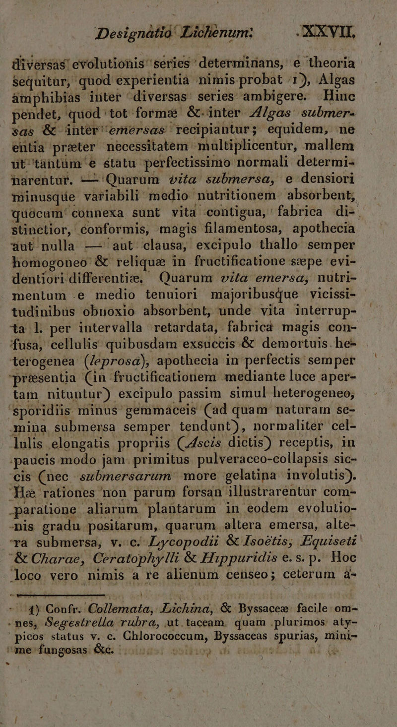 Designatia' Lichenum: JXXVII, diversas! evolutionis 'series 'determinans, e theoria Sequitur, quod experientia nimis probat 1), Algas atphibias inter diversas series ambigere. Hinc pendet, quod tot forms &amp;.inter 4/gas submer- sas &amp; ünter'emérsas recipiantur; equidem, mne entia preter necessitatem multiplicentur, mallem ut tantüm e etatu perfectissimo normali determi- narentur. — 'Quaruüm vita submersa, e densiori minusqde variabili medio nutritionem. absorbent; quocum. connexa sunt vita contigua, fabrica di-. sünctior, conformis, magis filamentosa, apothecia ut nulla —' aut. clausa, excipulo thallo semper Ahomogoneo &amp; relique in fructificatione sepe evi-- dentiori differenti, Quarum vita emersa, nutri- mentum .e medio tenuiori majoribusque vicissi- tudinibus obnoxio absorbent, unde vita interrup- ta l per intervalla retardata, fabricá magis con- fusa, cellulis: quibusdam exsuccis.&amp; demortuis. he- terogenea (/Jeprosa), apothecia in perfectis semper presentia (in fructificationem mediante luce aper- tam nituntur) excipulo passim simul heterogeneo; 'sporidiis minus' gemmaceis (ad quam naturai se- mina submersa semper. tendunt), normaliter cel- lulis elongatis propriis (74sczs dictis) receptis, in ;paucis modo jam. primitus. pulveraceo-collapsis sic- cis (nec submersarum more gelatina involutis). Ha rationes non parum forsan illustraréntur com- .paraüione aliarum plantarum in eodem evolutio- mis gradu positarum, quarum. altera emersa, alte- Ta submersa, v.c; ycopodii &amp; Isoétis, Equiseti &amp;Charae, Ceratophy/li &amp; Hippuridis e.s. p. Hoc -loco vero nimis a re alienum ceiseo; ceterum à- TE e 1) Confr.: Collemata, .Liichina, &amp; Byssacee. facile: om- - nes, Sesestrella rubra, ut.taceam. quam .plurimos: aty- | picos status v. c. Chlorococcum, Byssaceas spurias, mini- iniedangekasi Cui t10lsasi solbisg wh endunshonl al (b