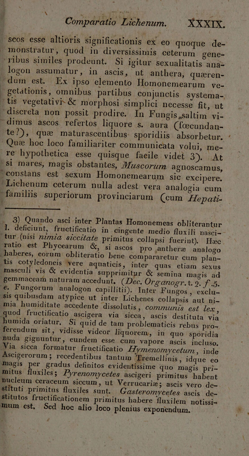 Comparatio Lichenum. XXXIX. . Scos esse altioris significationis ex eo quoque :de- monstratur, quod in diversissimis ceterum gene- ribus similes prodeunt. Si igitur sexualitatis ana- . logon assumatur, in ascis, ut anthera, quaren- dum est. Ex ipso elemento Homonemearum ve- getationis, omnibus partibus conjunctis systema- -tis vegetativi- &amp; morphosi simplici necesse fit, ut discreta non possit prodire. . In Fungis,saltim vi- dimus ascos. refertos liquore s. aura (foecundan- te?), qua maturascentibus- sporidiis absorbetur. Qu&amp; hoc loco familiariter communicata volui, me- re hypothetica esse quisque faeile videt Jot ^S! mares, magis obstantes, Muscorurn agnoscamus, .copstans est sexum lHomonemearum sic excipere. Lichenum ceterum nulla adest vera analogia cum familis superiorum provinciarum (cum JHepati- l X [ . 9) Quando asci inter Plantas Homonemeas obliterantur l. deficiunt, fructificatio in .cingente . medio fluxili nasci-- tur (nisi nzmza siccitate primitus collapsi fuerint) Hec. ratio est Phycearum &amp;, si ascos pro anthere analogo |» haberes, eorum obliteratio bene compararetur cum plan- .iis cotyledoneis vere aquaticis, inter quas etiam sexus masculi vis &amp; evidentia supprimitur &amp; semina magis ad .Bemmaceam naturam accedunt, CDec. Ora anopgr.t. 9. ag: .€. Fungorum analogon capillitii). Inter Fungos , exclu- sis quibusdam atypice ut inter Lichenes collapsis aut .ni- mia humiditate accedente dissolutis, comznunzs est lex, quod fructificatio ascigera via sicca, ascis destituta via humida oriatur, Si quid de tam problematicis rebus pro-. ferendum sit, vidisse videor liquorem;, in quo spóridia nuda gignuntur, eundem esse cum vapore ascis incluso, .Via sicca formatur fructificatio 4HTymenomycetum , inde Ascigerorum ; recedentibus tantum Tremellinis, idque eo -magis per gradus definitos evidentissime quo magis pri- mitus. fluxiles; Pyrenomycetes ascigeri primitus habent nucleum ceraceum siccum, ut Verrucarize; ascis vero de- stituti primitus fluxiles sunt. Gasferormycetes ascis de- Stitutos fructificationem primitus habere fluxilem notissi- mum est, Sed hoc alio loco plenius exponendum.