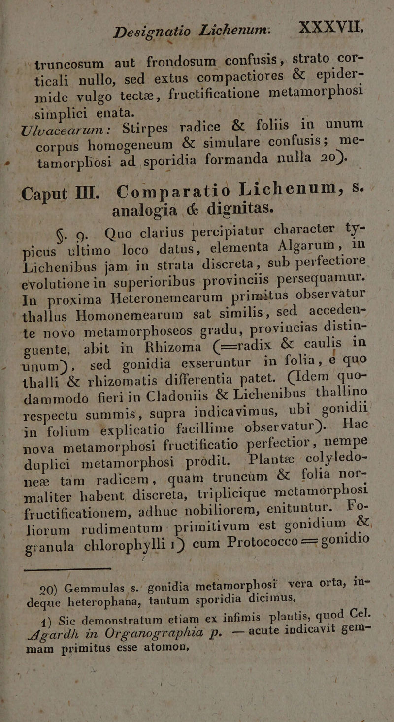 ^truncosum aut frondosum confusis, strato cor- ticali nullo, sed extus compactiores &amp; epider- mide vulgo tecte, fructificatione metamorphosi simplici enata. | ; dr Ulevacearum: Stirpes radice &amp; folis in unum «corpus homogeneum &amp; simulare confusis; me- tamorphosi ad sporidia formanda nulla 20). Caput III. Comparatio Lichenum, s analogia &amp; dignitas. $. 9. Quo clarius percipiatur character ty- icuüs ultimo loco datus, elementa Algarum, in Lichenibus jam in strata discreta, sub perfectiore evolutione in superioribus provinciis persequamur. In proxima Heteronemearum primatus observatur thallus Homonemearum sat similis, sed acceden- te novo metamorphoseos gradu, provincias distin- guente, abit in Rhizoma (—radix &amp; caulis in unum), sed gonidia exseruntur in folia, é quo ithalli &amp; rhizomatis differentia patet. (ldem quo- dammodo fieri in Cladoniis &amp; Lichenibus thallino respectu summis, supra indicavimus, ubi gonidii in folium explicatio facillime observatur). Hac nova metamorphosi fructificatio perfectior, nempe duplici metamorphosi prodit. Plante |: colyledo- nee tam radicem, quam truncum &amp; folia nor- — ;smaliter habent. discreta, triplicique metamorphosi fructificationem, adhuc nobiliorem, enituntur. Fo- liorum rudimentum primitivum est gonidium &amp;, granula chlorophylli 1) cum Protococco — gonidio / J : / 90) Gemmulas s. gonidia metamorphosi vera orta, in- deque heterophana, tantum sporidia dicimus, 1) Sic demonstratum etiam ex infimis plantis, quod Cel. Agardh in Organographia p. — acule indicavit gem- mam primitus esse atomon, |