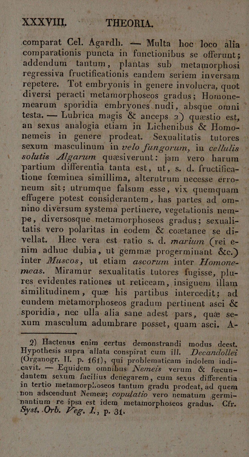 XXXYHML ^. THEOBA. comparat Cel. Agardh. -— Multa hoe loco àlia comparationis puncta in fanctionibus se offerunt ; addendum tantum, plantas sub metamorphosi regressiva fructificationis eandem seriem inversam repetere. Tot embryonis in genere involucra, quot diversi peracti melamorphoseos gradus; Homone- mearum sSporidia embryones.nudi, absque omni testa. — Lubrica magis &amp; anceps 2) qusestio est, an sexus analogia etiam in Lichenibus &amp; Homo- neméis in genere prodeat. ./Sexualitatis tutores ^ sexum masculinum in ve/o fungorum, in cellulis solutis Jigarum qus&amp;siverunt: jam vero harum partium differentia tanta est, ut, s. d. fructifica- tione foeminea simillima, alterutrum necesse érro- neum Sit; utrumque falsum esse, vix quemquam effugere potest considerantem , has partes ad om- nino diversum systema pertinere, vegetationis nem-- pe. diversosque. metamorphoseos gradus; sexuali- tatis vero polaritas in eodem &amp; costanee se di- vellat. Hec vera est ratio s. d. marium. (rei e- nim adhuc dubia, ut gemmze progerminant &amp;c.) | anter ZJ/uscos, ut etiam ascorum inter Homone-. meas. Miramuür sexualitatis tutores fugisse, plu-. res evidentes rationes ut reticeam, insignem. illam similitudinem, qua his partibus intercedit; ad eundem metamorphoseos gradum pertinent asci &amp; -Sporidia, nec ulla. alia sane adest pars, qué se- xum masculum adumbrare posset, quam'asci. A- 2) Hactenus enim certus demonstrandi modus deest. Hypothesis supra allata conspirat cum ill. .Decandollez (Organogr. IL. p. 161), qui problematicam indolem indi- .cavit. — Equidem omnibus JNemeis verum. &amp; foecun- dantem. sexum. facilius denegarem, cum sexus differentia in tertio metamorpzoseos tantum gradu prodeat, ad quem 'non adscendunt Nemea; copulatio vero nematum germi- nantium 're ipsa est idem, metamorphoseos gradus. Cfr. Syst. Orb. Peg. L, p. 31. | :