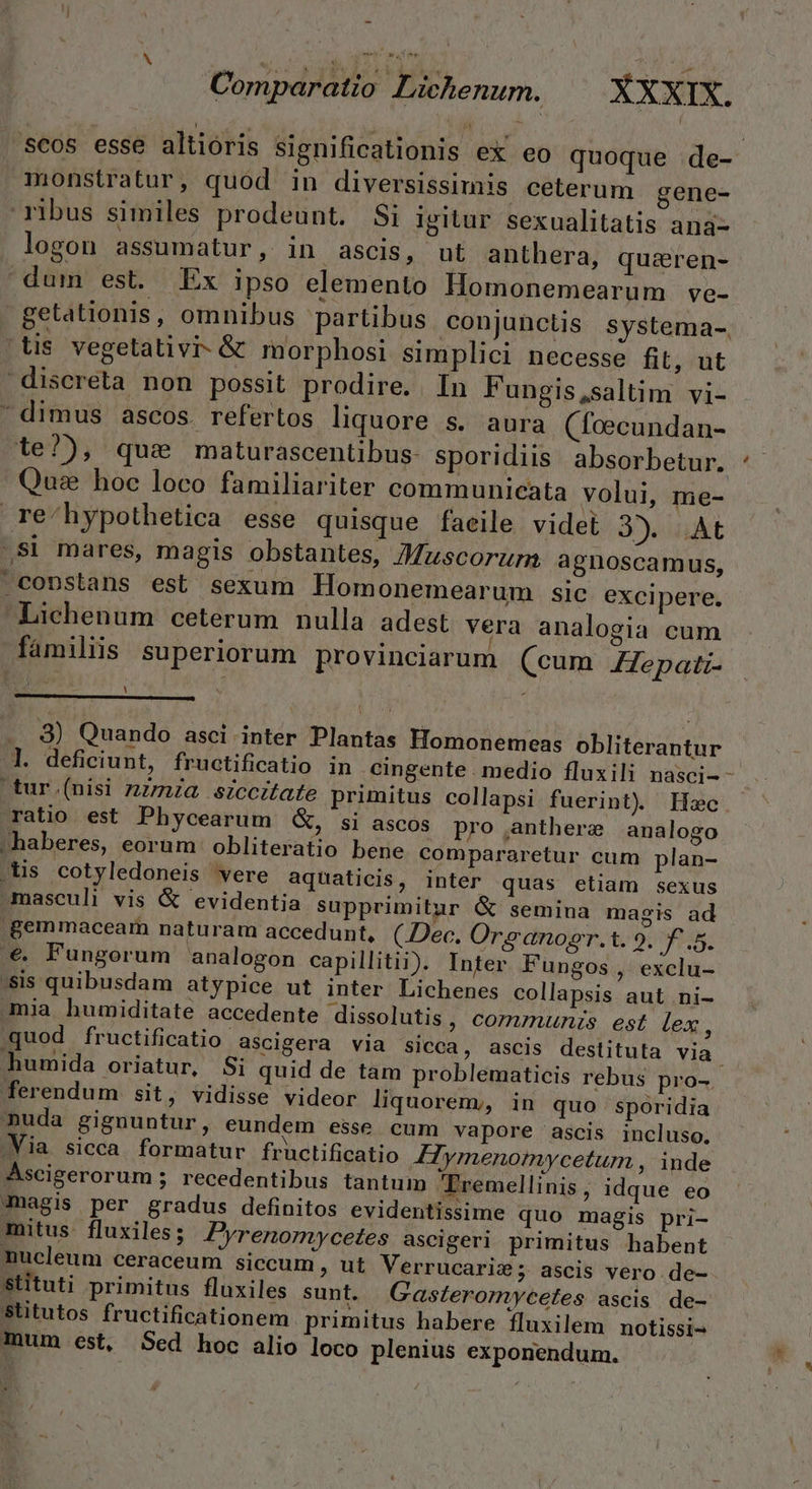 | ! F3 ; * Comparatio Lichenum. XXXIX. /'scos esse altioris significationis ex eo quoque de- monstratur, quod in diversissimis ceterum gene- ribus similes prodeunt. Si igitur sexualitatis ana- logon assumatur, in ascis, ut anthera, quz&amp;eren- dum est. Ex ipso elemento Homonemearum ve- getationis, omnibus partibus conjunctis systema-. (Us vegetativi- &amp; morphosi simplici necesse fit, ut discreta non possit prodire. In Fungis,saltim vi- dimus ascos. refertos liquore s. aura (foecundan- 1e?), que maturascentibus- sporidiis. absorbetur. Quas hoc loco familiariter communieata volui, me- re/hypothetica esse quisque faeile videt 23). .At -Si mares, magis obstantes, JMuscorum agnoscamus, coDstans est sexum Homonemearum Slc excipere. Lichenum ceterum nulla adest vera analogia cum familiis superiorum provinciarum (cum Zepati- : » | .. 8) Quando asci inter Plantas Homonemeas obliterantur l. deficiunt, fructificatio in cingente . medio fluxili nasci- - tur (nisi zz/mza siccitate primitus collapsi fuerint) Hzc ratio est Phycearum &amp;, si ascos pro anthere analogo haberes, eorum obliteratio bene compararetur cum plan- .üs cotyledoneis vere aquaticis, inter quas etiam sexus masculi vis &amp; evidentia supprimitur &amp; semina magis ad .Bemmaceam naturam accedunt, (Dec, Org anosr.t. 9. f£.5. €. Fungorum analogon capillitii). Inter Fungos , exclu- 'sis quibusdam atypice ut inter Lichenes collapsis aut ni- Qmia humiditate accedente dissolutis, corumunzs est lex, quod fructificatio ascigera via sicca, ascis destituta via. humida oriatur, Si quid de tam problematicis rebus pro- ferendum sit, vidisse videor liquorem;, in quo sporidia nuda gignuntur, eundem esse cum vapore ascis incluso, Via sicca formatur fructificatio Hymenomwcetur , inde Ascigerorum ; recedentibus tantum Tremellinis, idque eo magis per gradus definitos evidentissime quo magis pri- mitus. fluxiles;/ Pyrenornycetes ascigeri primitus habent nucleum ceraceum siccum ; ut Verrucaris; ascis vero. de- Stituti primitus fluxiles sunt. Gasferormycetes ascis de- Stitutos fructificationem primitus habere fluxilem notissi- mum est, Sed hoc alio loco plenius exponendum.