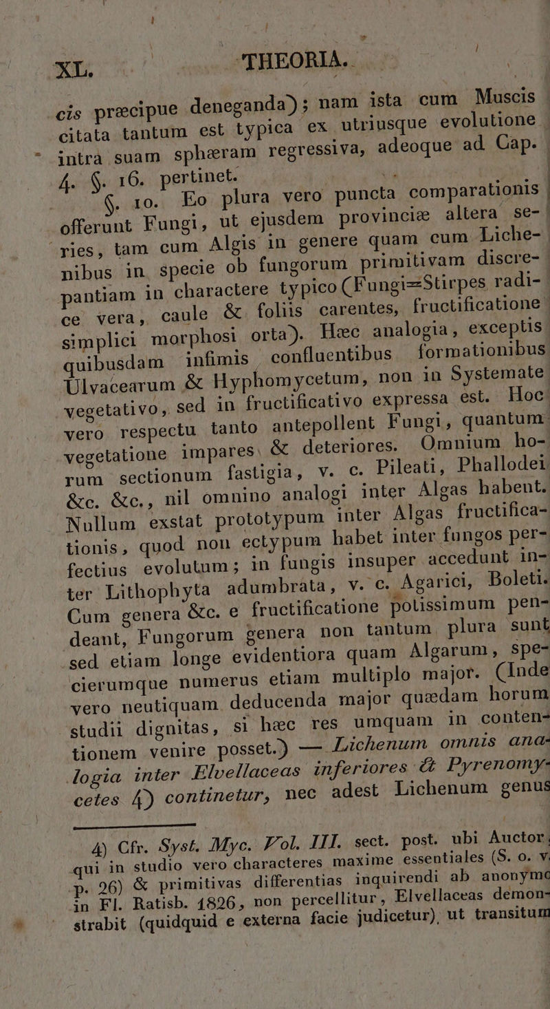 I - Xi ase PRENNE 7o cis precipue deneganda); nam ista cum Muscis Asie 16, pertinet. . 10. Eo plura vero puncta comparationis —€— DRe— Á— nibus in. specie ob fungorum primitivam discre- simplici morphosi orta). Hiec analogia, exceptis quibusdam infimis confluentibus | formationibus &amp;c. &amp;c., nil omnino analogi inter Algas habent. Nullum exstat prototypum inter Algas fructifica- tonis, quod non ectypum habet inter fungos per- fectius evolutum; in fungis insuper accedunt in- ter. Lithophyta adumbrata, v. c. Agarici, Boleti. Cum genera Gc. e fructificatione polissimum pen- deant, Fungorum genera non tantum. plura sunl sed etiam longe evidentiora quam Algarum, spe- cierumque numerus eliam multiplo major. (Inde vero neutiquam deducenda major quzdam horum studii dignitas, si hec res umquam in conten- tionem venire posset.) — ichenum omnis ana- Jogia inter Elvellaceas inferiores &amp;£&amp; Pyrenomy- cetes 4) continetur, mec adest Lichenum genus 4) Cfr. Syst. Myc. ol. III. sect. post. ubi Auctor, qui in studio vero characteres maxime essentiales (S. o. v. p. 26) &amp; primitivas differentias. inquirendi ab anonymc in Fl. Ratisb. 1826, non percellitur , Elvellaceas demon- strabit (quidquid e externa facie judicetur) ut transitum