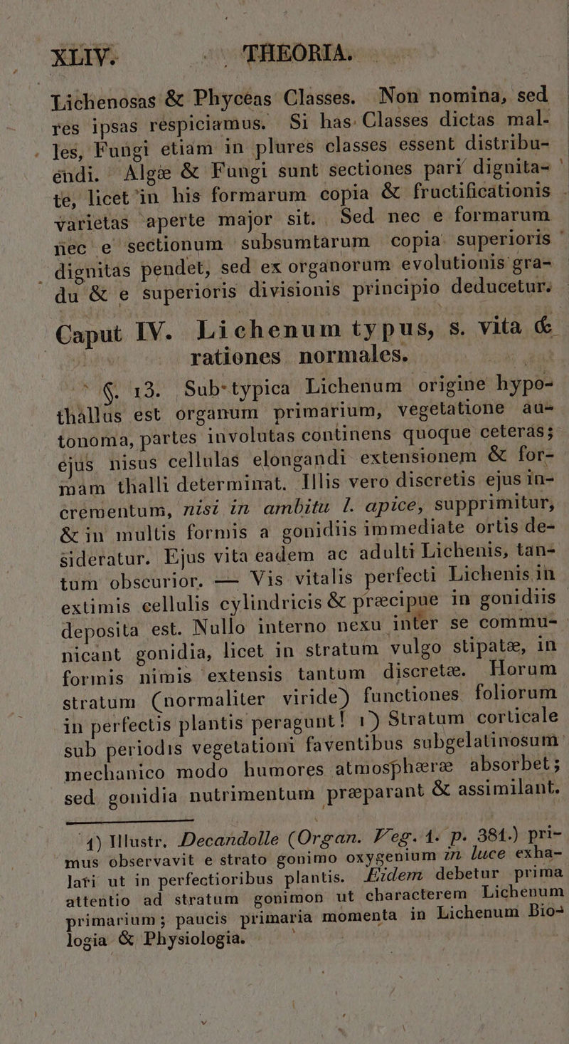 Lichenosas &amp; Phycéas Classes. Non nomina, sed res ipsas respiciamus. $1 has: Classes dictas mal- les, Fungi etiam in plures classes essent distribu- endi. Alg&amp; &amp; Fungi sunt sectiones parr dignita- te, licet in his formarum copia &amp; fructificationis - dignitas pendet, sed ex organorum evolutionis gra- du &amp; e superioris divisionis principio deducetur. r rationes. normales. thallus est organum primarium, vegelatione au- tonoma, partes involutas continens quoque ceteras; ejus nisus cellulas elongandi extensionem &amp; for- inam thalli determimat. llis vero discretis ejus in- crementum, nisi in ambitu l|. apice, supprimitur, &amp; in multis formis a gonidiis immediate ortis de- sideratur. Ejus vita eadem ac adulti Lichenis, tan- tüm obscurior. — Vis vitalis perfecti Lichenis in extimis cellulis eylindricis &amp; precipue in gonidiis nicant gonidia, licet in stratum vulgo stipate, in formis nimis extensis tantum discrete. Horum in perfectis plantis peragunt! 1) Stratum. corticale mechanico modo humores atmosphere absorbet ; sed gonidia nutrimentum praparant &amp; assimilant. 4) Illustr, Decandolle (Organ. Peg. 1. p. 381.) pri- mus observavit e strato gonimo oxygenium 77 luce exha- lati ut in perfectioribus plantis. Eidem debetur prima attentio ad stratum gonimon ut characterem Lichenum primarium; paucis primaria momenta in Lichenum Dio- logia &amp; Physiologia. :