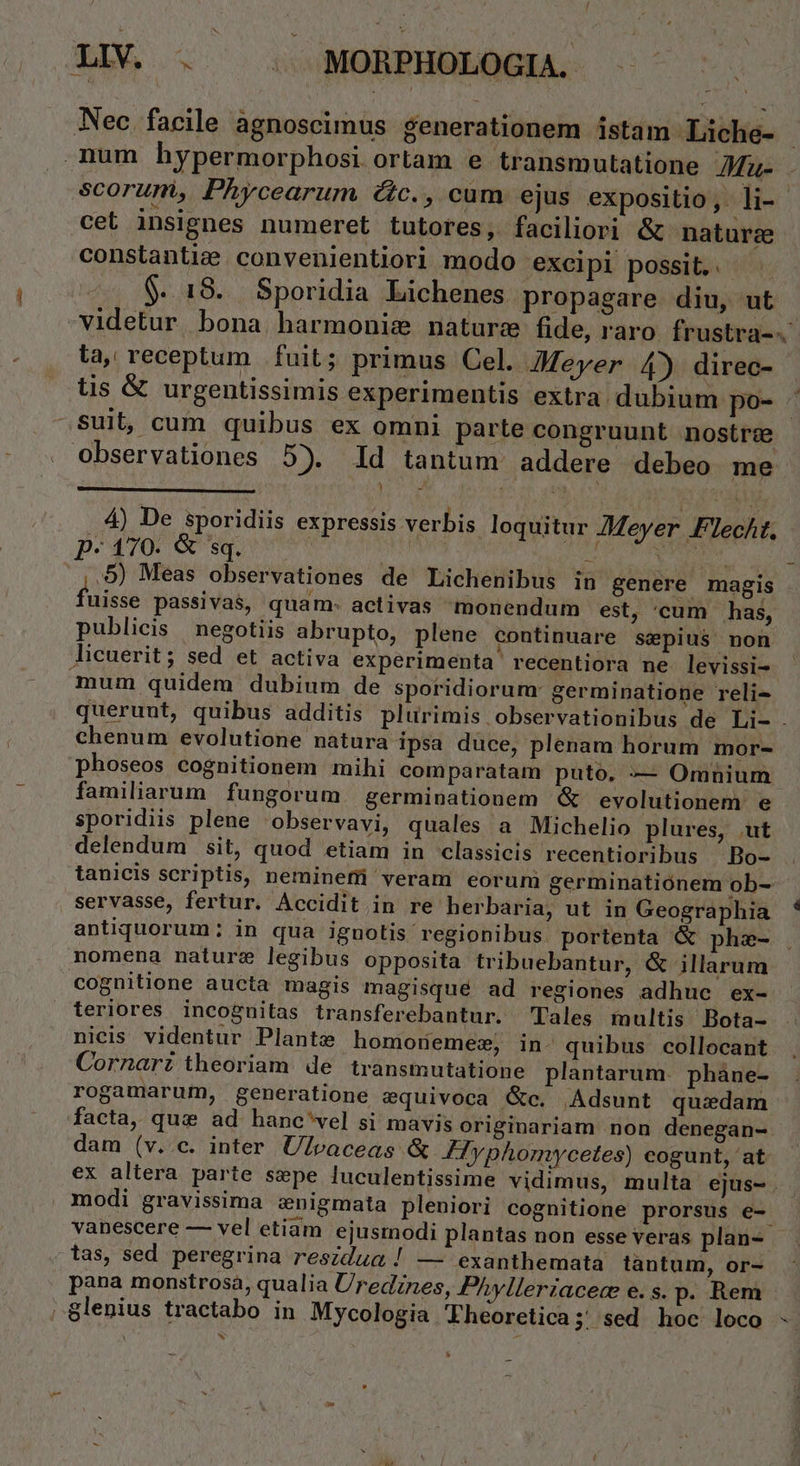 - Nec. facile agnoscimus generationem istam Liche- mum hypermorphosi ortam e transmutatione AMu- X cet insignes numeret tutores, faciliori &amp; nature constantie convenientiori modo excipi possit. . $.. 18. Sporidia Lichenes propagare diu, ut la, receptum. fuit; primus Cel. Meyer 4) direc- tis &amp; urgentissimis experimentis extra dubium po- Observationes 5). ld tantum addere debeo me p- 170. &amp; sq. | * .,,9) Meas observationes de Lichenibus in genere magis füisdé passiva$, quam. activas monendum est, 'cum has, publicis negotiis abrupto, plene continuare sepius non licuerit; sed et activa experimenta recentiora ne levissi- mum quidem dubium de sportidiorum: germinatione reli- . 4) De sporidiis expressis verbis loquitur Meyer Flecht, chenum evolutione natura ipsa duce, plenam horum mor- phoseos cognitionem mihi comparatam puto, —— Omnium familiarum fungorum germinationem &amp; evolutionem e sporidiis plene observavi, quales a Michelio plures, ut delendum sit, quod etiam in classicis recentioribus Bo- tanicis scriptis, nemineffi veram eorum germinatiónem ob- servasse, fertur. Accidit in re herbaria, ut in Geographia antiquorum: in qua ignotis regionibus. portenta &amp; phze- nomena nature legibus opposita tribuebantur, &amp; illarum cognitione aucta magis magisqué ad regiones adhuc ex- teriores incognitas transferebantur. Tales multis Bota- nicis videntur Plante homonemew, in- quibus collocant Cornari theoriam. de transmutatione plantarum. phàne- rogamarum, generatione equivoca &amp;c, Adsunt quzdam dam (v..c. inter Ulvaceas &amp; Fyphomycetes) cogunt, at . modi gravissima :nigmata pleniori cognitione prorsus e- tas, sed peregrina reszdum ! — exanthemata tantum, or- . pana monstrosa, qualia Uredznes, Phylleriacece e. s. p. Rem 8lenius tractabo in Mycologia Fheoretica; ' sed hoc loco LJ x