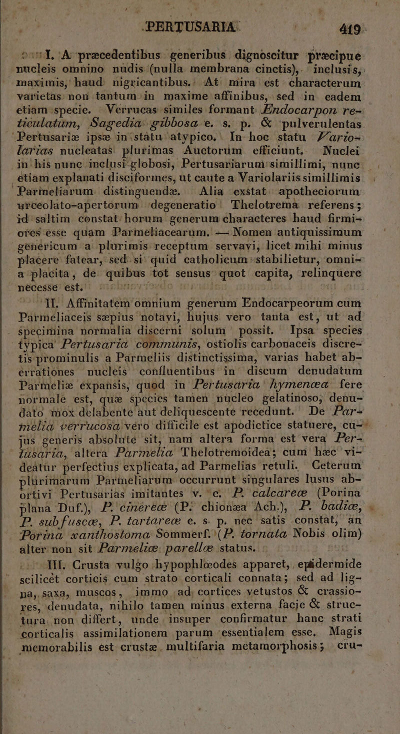 tosY. A precedentibus. generibus | dignoscitur praecipue xucleis omnino nudis (nulla membrana cinctis),. inclusis; maximis, haud. nigricantibus.: At' mira est characterum vaiietas; non tantum. in maxime affinibus, sed in. eadem etiam specie. Verrucas similes formant. .Ezidocarpon re- tioulatum, Sagedia gibbosa e. s. p. &amp; pulverulentas Pertusari» ipse in:státu atypico.. In hoc statu Z'/ario- larias nucleatas plurimas Auctorüm efficiunt. Nuclei in. his nunc inclusi-globosi, Pertusariarum:simillimi, nune etiam explanati discifories, ut caute a Variolariis simillimis Parmeliarum. distinguenda. — Alia exstat. apotheciorum urceolato-apertorum degeneratio / Thelotrema referens ; id saltim constat. horum generum characteres haud firmi- ores esse quam Parmeliacearum. -— Nomen antiquissimum genericum a. plurimis receptum servavi, licet mihi minus placere fatear, sed. si. quid catholicum stabilietur, omni- a placita, de. quibus tot sensus quot capita, relinquere necesse est. ftev Tae iwl | i IL Affinitatem omnium generum Endocarpeorum cum Parmeliaceis sepius notayi, hujus vero tanta est, ut ad specimina normalia discerni solum possit. Ipsa species ivpica Pertusaria communis, ostiolis carbonaceis discre- tis prominulis a Parmeliis distinctissima, varias habet ab- erratiónes nucleis confluentibus in^ discum denudatum Parmelie expansis, quod in Perzusarta hymenca fere normale est, quie species tamen nucleo gelatinoso, denu- dato mox delabente aut deliquescente recedunt. De Par- pelia verrucosa véro difficile est apodictice statuere, cu- jus generis absolute sit, nam altera forma est vera Per- iusaria, altera Parimelia 'Thelotremoidea; cum hzc vi- deátur perfectius explicata, ad Parmelias retuli. Geterum plurimarum Parmeliarum occurrunt singulares lusus ab- ortivi Pertusarias imitantes v. c; 7. caícarec (Porina plana Duf), J* ezmerec? (P. chionza Ach.) P. badice, . P. subf'usce, P. tartarec e. s. p. nec satis constat, an —Porina xanthostoma Sommerf.'(P. tornata Nobis olim) alter. non sit Parmeltce: parellce status... | TET IH. Crusta vulgo hypophlceeodes apparet, , epidermide scilicet corticis cum strato corticali connata; sed ad lig- na, saxa, muscos, immo ad; cortices vetustos &amp; crassio- res, denudata, nihilo tamen minus externa facie &amp; struc- iura. non differt, unde insuper confirmatur hanc strati corticalis assimilationem parum -essentialem esse, Magis niemorabilis est crust. multifaria metamorphosis; cru-