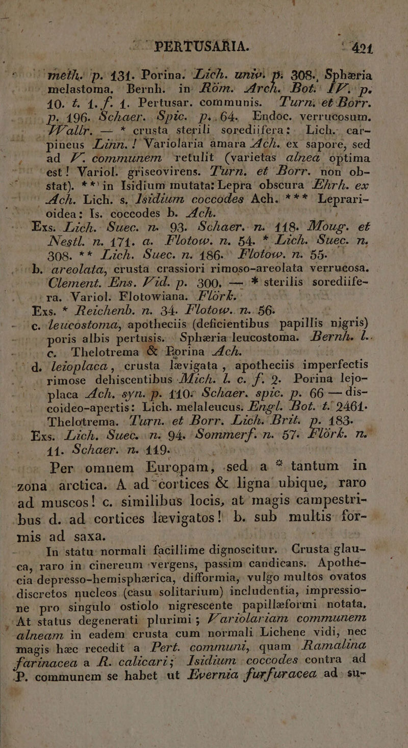 ^oc meth. p. 431. Porina. ZLich. unie. pi 308., Sphieria ^ melastoma. Bernh. in Zorn. pi Bot. IF. p. 40. £&amp; 1. f. 1. Pertusar. communis. 'T'urz et Borr. p«.196.. Schaer. Spic. p..64. Endoc. verrucosum. AJ Falir. — * crusta sterili sorediifera: -Lich.- car- pineus AZzn.! Variolaria àmara ZcA. ex. sapore, sed ad 7. communem retulit (varietas alnea optima .— est! Variol. griseovirens. Turn. et Borr. non ob- Stat). **' in Isidium mutata: Lepra obscura Jr. ex ch. Lich. s. Jszdzurm coccodes Ach. *** Leprari- oidea: Is. coccodes b. 4fcÁ. | AP Exs. Lzch. Suec. n. 93. Schaer. n. 118. Mous. et lestl. n. 471. a. Flotot. n. 54. * «Lich. Suec. m. 308. ** JLich. Suec. n. 486. Plotow. n. 55. ^ b. areolata, crusta crassiori rimoso-areolata verrueosa. Clement. Ens. Pid. p. 300, —.* sterilis sorediife- ;ra. Variol. Flotowiana. /or£.: Vb er | Exs. * Aezchenb. n. 34. Pllototw.. n...56. c. leucostoma, apotheciis: (deficientibus papillis nigris) poris albis pertusis. « Sphiria leucostoma. Bernh. L.. - c. Thelotrema &amp; Eorina Jc. j ^d. lezoplaca, crusta levigata , apotheciis imperfectis rimose dehiscentibus JMzcA. £L. c. f. 9. Porina lejo- placa ch. syn. p. 1104 Schaer. spic. p. 66 f dis- |, eoideo-apertis: Lich. melaleucus. Eng. Bot. 1. 9461. 'Thelotrema. Z'urn. et Borr. JLzch. Brzt. p. 183. Exs. Juich. Suec. n. 94. Sommerf. n. 57. Plork. n. 11. Schaeri ne 4492955 v | dtu Per omnem Europam, .sed. a * tantum in zona. árctica. A ad'^cortices &amp; ligna ubique, raro ad muscos! c. similibus locis, at magis campestri- bus d. ad cortices levigatos! b. sub multis for- mis ad saxa. | | In státu: normali facillime dignoscitur. . Crusta glau- ca, raro in. cinereum :vergens, passim: caudicans. Apothe- cia depresso-hemisphzrica, difformia, vulgo multos ovatos discretos nucleos (casu solitarium) includentia, impressio- . ne pro singulo ostiolo nigrescente papillaeformi | notata, ,'At status degenerati plurimi ; F'ariolariam communem ' alneam in eadem crusta cum normali Lichene vidi, nec magis hec recedit a Pert. commun, quam .Jtamalina farinacea a f. calicari; lsidium -coccodes contra ad P. communem se habet ut Jvernia furfuracea ad.su- *