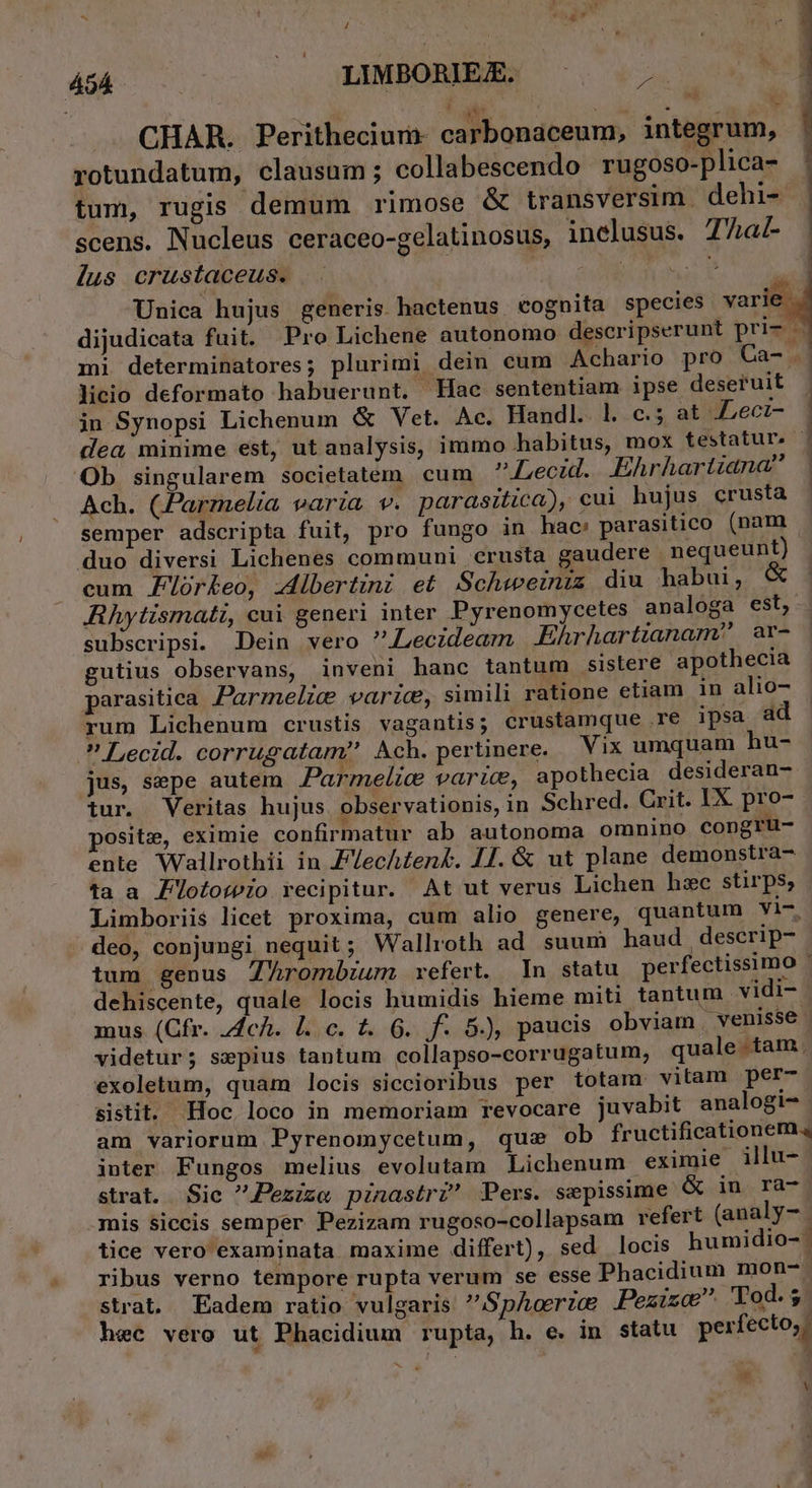 / way 45A. LIMBORIE£. p CHAR. Perithecium- carbonaceum, integrum, rotundatum, clausum; collabescendo rugoso-plica- tum, rugis demum rimose &amp; transversim. dehi- scens. Nucleus ceraceo-gelatinosus, inelusus. 77a lus crustaceus. | US 2 Unica hujus generis hactenus cognita species varie dijudicata fuit. Pro Lichene autonomo descripserunt pri- mi determinatores; plurimi dein cum Achario pro Ca- . licio deformato habuerunt. Hac sententiam ipse deseruit in Synopsi Lichenum &amp; Vet. Ac. Handl.. 1. c.5 at Lecz- dea minime est, ut analysis, immo habitus, mox testatur. Ob singularem societatem cum ? Lecid.. .Ehrhartiana Ach. (Parmelia varia v. parasitica), cui hujus crusta semper adscripta fuit, pro fungo in hac: parasitico (nam duo diversi Lichenes communi crusta gaudere nequeunt) cum PZorkeo, :4ibertznz et Schweziniz diu habui, € Rhytismati, cui generi inter Pyrenomycetes analoga est, subscripsi. Dein vero Lecidearm Ehrhartianam^ | ar- gutius observans, inveni hanc tantum sistere apothecia parasitica Parmelic varie, simili ratione etiam in alio- rum Lichenum crustis vagantis; crustamque .re ipsa ad  Lecid. corrugatam Ach. pertinere. Vix umquam hu- jus, sepe autem Parmelic varic, apothecia desideran- tur. Veritas hujus observationis, in Schred. Crit. IX. pro- posite, eximie confirmatur ab autonoma omnino Congrü- ente Wallrothii in Fech£en&amp;. 14. &amp; ut plane demonstra- ta a Z'Ülotowio recipitur. At ut verus Lichen hzc stirps; Limboriis licet proxima, cum alio genere, quantum yi-. deo, conjungi nequit; Wallroth ad suum haud descrip- tum genus Thrombium xvefert. n statu perfectissimo ! dehiscente, quale locis humidis hieme miti tantum vidi- mus (Cfr. 4c. l.c. t. 6. f. 5), paucis obviam venisse | videtur ; sepius tantum collapso-corrugatum, quale . tam, exoletum, quam locis siccioribus per totam vitam per- sistit. Hoc loco in memoriam revocare juvabit analogi- am variorum Pyrenomycetum, que ob fructificationem. inter Fungos melius evolutam Lichenum eximie illu- strat. Sie Pezize pinastr? Pers. sepissime &amp; in ra- mis siccis semper Pezizam rugoso-collapsam refert (analy- | tice vero examinata maxime differt), sed locis humidio- ribus verno tempore rupta verum se esse Phacidium mon-. strat. Eadem ratio vulgaris SpAcrze JPezizoe Tod. $ hec vero ut Phacidium rupta, h. e. in statu perfecto, - TEEMPTTNONROROT WS a Y