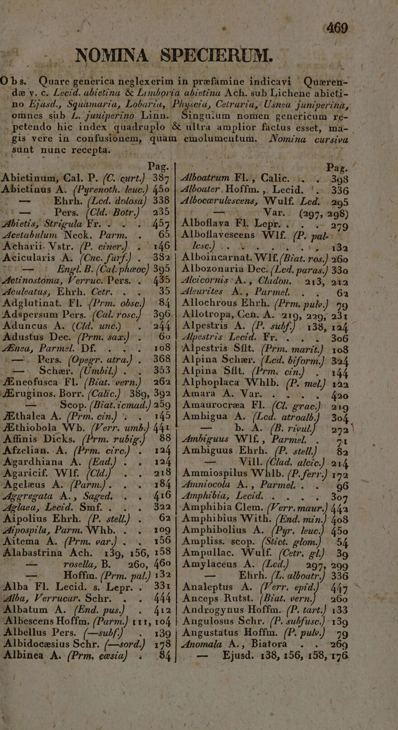 Obs. Quare generica neglexerim in prefamine indicavi ' Qusren- | da y. c. Lecid. abietíina &amp; Limboría abietina Ach. sub Lichene abieti- . no Ejusd., Sguamaria, Lobaria, Physcia, Cetraria, Usnea Juniperina, emnes sub L. juuiperino Linn. Singuium nomen genericum re- . petendo hic index quadruplo &amp; ultra amplior factus esset, maà- gis vere in confusionem, quam emolumentum. JVomima cursiea ,sSünt nunc recepta. wa : ges 778 Bsig.ipeotes os a 3A Pag. ^ Abietinum, Cal. P. (C. curt) 397 |.4iboatrum Fl., Calic..;. . 398 Abietinus A. (Pyrenoth. leuc.) 450 dlboater . Hoffm. ; Lecid. '.:..336 NT us Ehrh. (Lcd. dolosa) 338 | -4lbocerulescens, Wulf. Led. 295 Ur: Pera: (C!d.- Botr.) 235 Coo Var. (297, 298) - Metis, Strigula Fr. . . . 455| Alboflava Fl. Lepr. . . .- 279 dcetabulum Neck. Parm. . 65| Alboflavescens Wf. (P. pal-: ^. thariit. Vstr. (P. ener]: 55046 1: ese) 5. Ms Do 4. vasta Aecicularis .A. (Cnc. fuf.) . 882. | Alboincarnat. Wf. (Bat. ros.) 260 wi— 5 Engl B. (Cat: phaoc) 395 | Albozonaria Dec. (Le4. paras.) 33o etinostoma, l'erruc. Pevs. . 435 | -dleicornis: A. , Cladon. | 213, 212 euleatus, Ehrh. Cetr. . . 35 |.4dleurites A., Parmel. . .. 62 Adglutinat. Fl. (Prm. obsc] 84 | Allochrous Ehrh. (Prm. pulv.) $9 Adspersum Pers. (€«L. rosc. 396.| Allotropa, Cen. A. 219, 229, 2231 Aduncus À. (Cid. unc) | . 244| Alpestris A. (P. subf.) 138,124 — Adustus Dec. (Prm. sax): . ^ 60 | 4ipestris Lecid. Fr. . . . 306 «Enea, Parmel..Df. .. . . 108]| Alpestris Sflt. (Prm. marit.) : xo8 1—. Pers. (Opegr. atra.) .. 368 | Alpina Scheer. (Led. bform.] 324 L—.: Scheer. (UÜmbiL) . . 353]| Alpina Sflt. (Prm. cin) . 144 4Eneofusca Fl. (Bíat.'eern.) 262 | Alphoplaca Whlb. (P. mel) 122 JEruginos. Borr. (Calic.] 389, 392 | Amara A. Var. . . . .' 420 -— — . Scop. (Biat.icmad.) 359 | Amaurocrea Fl. (Cl. erac) 219 JEthalea A. (Prm. cin.) ; .' 145 | Ambigua A. (Led. atroalb. 3o4 JEthiobola Wb. (Ferr. umb) 441. — . b. A. (B. rivul] 25a! Affinis Dicks. (Prm. rubig. 88 | 4mbiguus NV1£. , Parmel. 71 Afzelian. A. (Prm. erc) . 124| Ambiguus Ehrh. (P. ste) ^ 82 Agardhiana À. (Ead) . . 124 — Vill. (Clad, alcic) 214 Agaricif. Wf (Clj) .. . 9218 | Ammiospilus Whlb. (P. ferr.) 172 -Ageleus A. (Parm). . . 184 |.4mníocola À., Parmel . . 96 -egregata A., Saged, . . 16 |.4mphibia, Lecid. . . . . 307 -Aglaea, ecd Smf. v. 322 Amphibia Clem. (Ferr. maur.) 442 Aipolius Ehrh. (P. stel) . | 62| Àmphibius With. (End. mzn.) 408 zAipospila, Parm. NVhb. . . 109 | Àmphibolius A. (Pyr. leuc.) 45o —itema A. (Prm. ear.) . '.. 156 | Ampliss. scop. (Stet. glom.) — 54 Alabastrina Ach. 139, 156, 158 AÀmpullac. Wulf. (Cetr. gl) 39 AM rosella, B. — 260, 460 | Amylaceus A. (Lcd 297, 299 — Hoffm. (Prm. pal.) 132 — Ehrh. (Z. alboatr.) 336 Alba Fl. Lecid. s. Lepr. . 331| Analeptus A. (Ferr. epi.) 449 ^ zAlba, Verrucur. Schr. . . 444| Anceps Rutst. (Bat. eern.) | 260 Albatum A. (End. pus) . 412 rue t Hoffm.. (P. tart.) 133 Albescens Hoffm. (Parm.) r11, 104 | Angulosus Schr. (P. subfusc.) 139 Albellus Pers. (—subf) . 139| Angustatus Hoffm. (P. pulv.) 7g Albidocesius Schr. (—sord.) 178 |.4nomala A., Biatora . . 269 Albinea A. (Prm, ees) . .94| | — Ejusd. 138, 156, 158, 176