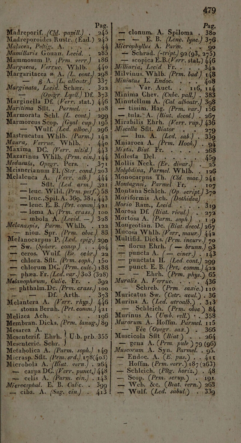 Madreporif. (CM. Ie : Á Madreporoides Rust. ( ad.) 245 Malacea, Peltio. A. . í 44 | Mamllaris needed jb. Mammosum P. (Prm. verr.] 186] Margaeeu, Ferruc,. NY hlb.. 449 | rer. €, A. (L. cont, .ag8 A. (L. alboatr.]. 337 Marg o?nata, AUR Schr. . — (Qpce 7. Lyell.]) Df... 373 1nd Df. (Ferr. stat.) 446 Maritima Silt, , Parmel; ... .10 | crei. ELI (L.. cont.) — Marmoreus Scop. (Gyal. cup.) Wulf. (Led. aiboc.) 195 296 — | Maura, Ferruc. Whlb. . 440 — Maxima. DC. (Ferr. nitid.). 443 Medusula, Opegr. Pers... 371 Melaleuca A. (Ferr. alb.) | A44 Süt. (Lcd. arm.) 321 5po--leuc.,Spil. A..369, 381, 443 5.7 77 leuc. E. B. (Prt. comm).42a o 7-loma A.(Prm. crass.) 100 s^ -. mbola À. (Leeid. —J 328 - Melanaspis, Parm. Whlb. . 122 c7 nion. Spr., (Prm. obsc.) Melanocarpus P. (Led. epig. em Sw. (Spluer.. cons ;-— ceros WVulf. (Ev. 290 ,— chlorum DC. (Prm. calc. | phza. Fr. (Led. ear.) 303 (328) Makoepherwn, Cal/c. Fr. 392 — phthalm.Dc. (Prm. erass J 100 ! Df. Arth. 323 is A. (Ferr. rhap ó 446 — stoma Bernh. (Prt. Nu RE Melizeá Achaji. ^ Membran. Dicks, (Prm. lanug às Mesarea A. Mesenterif. Ehrh. Mesenteric.. Schr. Metabolica A. (Parm. soph.) 149 | Microbolà A. (ig eern o carpa DC. |l we celis Ay (Parm. cin.) Mierocephal. E. B. Calc. Jg JJ. 864 | i843 399 pu 479 — clonum, A. Spiloma , 380 E. B. (Lcne. lync.) 4 Micro us À. Parm, ii -—- Schrad. (-tript.) 92 (93,. 27) —- scopica E.B. (Ferr. stat.) HN | Milliaria; Lecid Fr. . i Lg 1 (Cnbc. pal.) . 383 Nar. Auct. PM (Prm. var. — tula.- À. (Biat. decol.) ... 279 lus. 'À. (hm. i sab.) . rm. Hook M. 2 d fes mac.) . M Montagne, Parme : Moriformis Ach. [Rain]. ig 2M ougeotian. Dc. (Bat. decol. 205 7 ls maur. j aU (Prm. Incure.] 99 florus Eh (— brunn.] 93 7r puncta A. ( — einer.) ..143 punctata H. /Led. cont  299 punct. E. B. (Prz, comm.) 423 LcEhrh. (Dem. phys.) ir Muralis À. Ferruc. .—. Schreb. (Prm. saate.) n — — v -— Muricatus Sw. (Cetr. acul.) . 3G Murina A. (Lcd. atroalb.) ET -— Schleich. (Prm. obse ) 84 Murinus A À. (Um. vell) * .: 358 Murorum. A. Hoffm. Pármel, 115 Fée (Opesr. sax.) . 366 . 264 — genua A.(Prm. pulv ) 79 (96) Maáscorum, À. Syn. Parmel. . 95. — Endoc. A. (E. pus.) , . 411 -— Hoffm, (Prm. ver.) A82 (263) Schleich. (Pits. horéz,)..- s Scop. (Prm. serup.) L d — — Web. &amp;c. (fiat. [ee