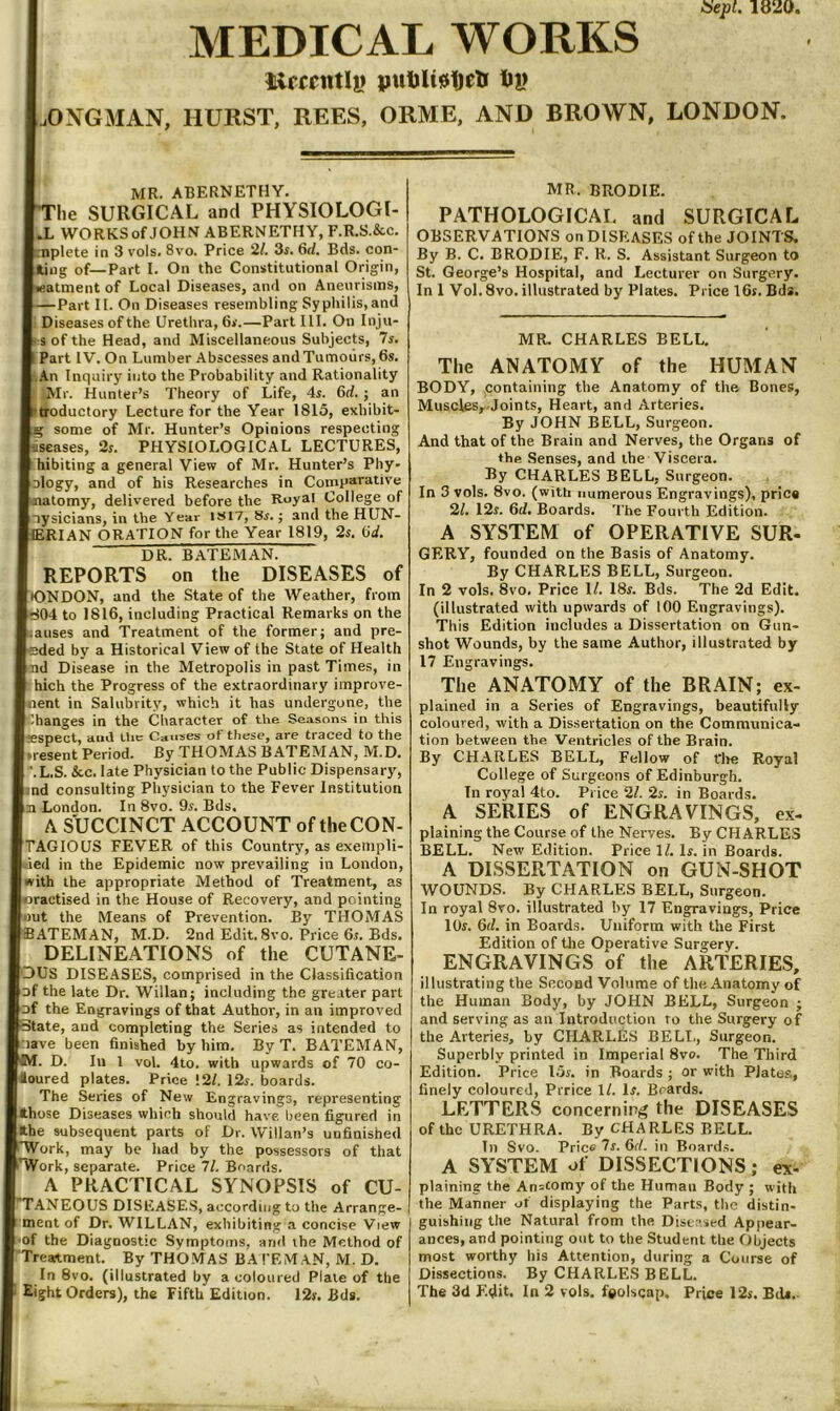 ISepl. 1820, MEDICAL WORKS liirccntl|) pwt)U0t)elJ tiy .OXGMAN, HURST, REES, ORME, AND BROWN, LONDON. MR. ABERNETHY. lie SURGICAL and PHYSIOLOGI- .L WORKS of JOHN ABERNETHY, F.R.S.&c. :nplete in 3 vols. 8vo. Price 21. 3r. 6rf. Bds. con- ',ig of—Part I. On the Constitutional Origin, :atment of Local Diseases, and on Aneurisms, —Part II. On Diseases resembling Syphilis, and Diseases of the Urethra, 6ji.—Part III. On Inju- 3 of the Head, and Miscellaneous Subjects, 7s. Part IV. On Lumber Abscesses and Tumours, 6s. jVn Inquiry into the Probability and Rationality 'Mr. Hunter’s Theory of Life, 4s. 6d. j an troductory Lecture for the Year 1815, exhibit- some of Mr. Hunter’s Opinions respecting senses, 2s. PHYSIOLOGICAL LECTURES, hibiting a general View of Mr. Hunter’s Phy- Dlogy, and of his Researches in Comparative 'atomy, delivered before the Royal College of nysicians, in the 'Year is 17, 8s.; and the HUN- ERIAN ORATION for the Year 1819, 2s. (id. DR. BATEMAN. REPORTS on the DISEASES of K3ND0N, and the State of the Weather, from Tj04 to 1816, including Practical Remarks on the ;auses and Treatment of the former; and pre- -ded by a Historical View of the State of Health nd Disease in the Metropolis in past Times, in hich the Progress of the extraordinary improve- ent in Salubrity, which it has undergone, the Changes in the Character of the Seasons in this fespect, amt llic Causes of these, are traced to the present Period. By THOMAS BATEMAN, M.D. '.L.S. &.C. late Physician to the Public Dispensary, ind consulting Physician to the Fever Institution 31 London. In 8vo. 9s. Bds. A SUCCINCT ACCOUNT of the CON- TAGIOUS FEVER of this Country, as exempli- ded in the Epidemic now prevailing in London, with the appropriate Method of Treatment, as cractised in the House of Recovery, and pointing out the Means of Prevention. By THOMAS BATEMAN, M.D. 2nd Edit. 8vo. Price 6s. Bds. DELINEATIONS of the CUTANE- OUS DISEASES, comprised in the Classiheation Df the late Dr. Willan; including the greater part Df the Engravings of that Author, in an improved Oate, and completing the Series as intended to nave been hnished by him. By T. BATEMAN, D. Ill 1 vol. 4to. with upwards of 70 co- ioured plates. Price !2/. 12r. boards. The Series of New Engravings, representing those Diseases which should have been figured in the subsequent parts of Dr. Willan’s unfinished *Work, may be had by the possessors of that TVork, separate. Price 71. Boards. A PRACTICAL SYNOPSIS of CU- “TANEOUS DISEASE.S, according to the Arrange- ment of Dr. WILLAN, exhibiting a concise View ■of the Diagnostic Symptoms, and ihe Method of Treatment. By THOMAS BATEMAN, M.D. In 8vo. (illustrated by a coloured Plate of the MR. BRODIE. PATHOLOGICAL and SURGICAL OBSERVATIONS on DISEASES of the JOINTS. By B. C. BRODIE, F. R. S. Assistant Surgeon to St. George’s Hospital, and Lecturer on Surgery. In 1 Vol. 8vo. illustrated by Plates. Price 16s. Bds. MR. CHARLES BELL, The ANATOMY of the HUMAN BODY, containing the Anatomy of the Bones, Muscles,.Joints, Heart, and Arteries. By JOHN BELL, Surgeon. And that of the Brain and Nerves, the Organs of the Senses, and the Viscera. By CHARLES BELL, Surgeon. In 3 vols. 8vo. (with numerous Engravings), price 21, 12s. 6d. Boards. The Fourth Edition. A SYSTEM of OPERATIVE SUR- GERY, founded on the Basis of Anatomy. By CHARLES BELL, Surgeon. In 2 vols. 8vo. Price 1/. 18s. Bds. The 2d Edit, (illustrated with upwards of 100 Engravings). This Edition includes a Dissertation on Gun- shot Wounds, by the same Author, illustrated by 17 Engravings. The ANATOMY of the BRAIN; ex- plained in a Series of Engravings, beautifully coloured, with a Dissertation on the Communica- tion between the Ventricles of the Brain. By CHARLES BELL, Fellow of fhe Royal College of Surgeons of Edinburgh. In royal 4to. Price 21. 2s. in Boards. A SERIES of ENGRAVINGS, ex- plaining the Course of the Nerves. By CHARLES BELL. New Edition. Price \ L Is. in Boards. A DISSERTATION on GUN-SHOT WOUNDS. By CHARLES BELL, Surgeon. In royal 8vo. illustrated by 17 Engravings, Price 10s. 6d. in Boards. Uniform with the First Edition of the Operative Surgery. ENGRAVINGS of the ARTERIES, illustrating the Second Volume of the Anatomy of the Human Body, by JOHN BELL, Surgeon ; and serving as an Introduction to the Surgery of the Arteries, by CHARLES BELT., Surgeon. Superbly printed in Imperial 8vo. The Third Edition. Price I3s. in Boards ; or with Plates, finely coloured, Prrice 1/. Is. Boards. LETTERS concerning the DISEASES of the URETHRA. By CHARLES BELL. In Svo. Price 7s. 6rf. in Boards. A SYSTEM of DISSECTIONS; ex- plaining the An=comy of the Human Body ; with the Manner of displaying the Parts, the distin- guishing the Natural from the Dist 'svd Appear- ances, and pointing out to the Student the Objects most worthy his Attention, during a Course of Dissections. By CHARLES BELL.