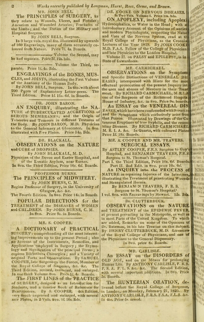 MI?. .lOHN I?ELL. The PRINCIPLES of SURGERY, as they relate to Wounds, Ulcers, and Fistulas; Aneurism and Wounded Arteries; Fractures of the Limbs; and the Duties of the Military and Hospital SiirR-eon. ‘ By JOHN BELL, Surgeon. In 3 large vols. royal 4to. illustrated by upwards of IfiO Engravings, many of them accurately co- loured frofti Nature. Price 7/. 4s. Boards. be had separate. Price3/. 12s. bds. Volume the Second, may Volume the Third, se- parate. Price 1/. 4s. Bds. ENGRAVINGS of the BONES, MUS- CLES, and JOINTS, illustrating the First Volume of the Anatomy of the Human Body. By JOHN BELL, Surgeon. In 4to. with about 200 P^ges of Explanatory Letter press. The Third Edition. Price ll. 11s. 6(1. in Boards. DR. JOHN BARON. AN ENQUIRV, illustrating the NA- TURE of TUBERCULATED accretions of SEROUS MEMBRANF^^; and the Origin of Tubercles and Tumours in different Textures of the Body. By JOHN BARON, M.D. Physician to the General Infirmary at Gloucester. In 8vo. illustrated with Five Plates. Price 14f. Bds. DR. BLACKALL. OBSERVAI IONS on the NATURE and CUKE of DROPSIES. By JOHN BLACKALL, M. D. Physician of the Devon and Exeter Hospital, and of the Lunatic Asylum, near Exeter. In 8vo. the Third Edition, Price 10s. 6d. Boards. PROFESSOR BURNS. The PRINCIPLES of MIDWIFERY. By JOfIN BURNS, C. M. Regius Professor of Surgery, in the University of Glasgow, &e. &c. The Fourth Edition. InSvo. Price 14j. in Boards, POPULAR DIRECTIONS for the TREATMENT of the DISEASES of WOMEN and CH1..DREN. By JOHN BURNS, C. M. In 8vo. Price 9r. in Boards. DR. COOKE ON NERVOUS DISEASES. In Two Vols. Volunie I. Price ISs. bds. ON APOPLEXY, including Apoplex Hydrocephalica, or Water in the Head ; with a Introductory Account of the Opinions of anciei and modern Physiologists, respecting the Natui and Uses of the Nervo<is System, read at tl Royal College of Physicians, as the Croonia Lectures of the Year 1819. By JOHN COOK! M.D. F.A.S. Fellow of the College of Physician and late Physician to the London Hospital. Volume II. on PALSY and EPILEPSY, is in State of forwardness. MR. CARMICHAEL. OBSERVATIONS on the Symptom and Specific Distinctions of VENEREAL D1 EASES; interspersed with Hints for the mot effectual prosecution of the present Inquiry int the uses and abuses of Mercury in their Treat nient. By RICHARD CARMICHAEL, M.R.I..d one of the Surgeons of the Richmond Hospita House of Industry, &c. in 8vo. Price 9s. boards, An ESSAY on the VENEREAL DIS Eases, which havebeen confounded with Syphili and the •Symptoms which exclusively arise fro that Poison. Illustrated by Drawings of the Cu taneous Eruptions of true Syphilis, and the resem bling Diseases. By RICHARD CARMICHAELj M. R. I. A. &c. In Quarto, with coloured Platei Price 1/. 18s. Boards. .-f ■r!.’ V. ' TK V :Ct MR. A. COOPER AND MR. TRAVERS. SURGICAL ESSAYS. By ASTLEY COOPER, F.R.S. Surgeon to Guyb Hospital, and BENJAMIN TRAVERS, F.R.Sj Surgeon to St. Thomas’s Hospital. Part I. the Third Edition, Price 10s. 6rf. Boardsj Part II. 2nd Edit, in 8vo. price 10s. 6(1. An INQUIRY into the PROCESS of| NATURE in repairing Injuries of the Intesiines, illustrating the Treatment of penetrating Wounds] and Strangulated Hernia. By BENJAMIN TRAVERS, F. R. S. Surgeon to St. Thomas’s Hospital.” 1 vol. 8vo. with Ena ravings by Stewart. I5s. Bds. I ^ Muy nm MR. S. COOPER. A DICTIONARY of PRACTICAL SUKOERY ; comprehending all the most interest- ing Improvements up to the present Period ; also au Account of the Instruments, Remedies, and Applications employed in Surgery j the Etymo- logy and Signification of the principal Terms ; a copious Bihliotliec'.* Chirurgica ; and a Variety of original Facts and Observations. By SAMUEL COOI’EK, late Surgeon to the Forces, Member of the Royal College of Surgeoris, &c. &e. The Third Edition, revised, corrtiued, and enlarged. In one thick Volume 8vo. Price 1/. 4j. Boards. The FIRST LINES of the PRACTICE of SURGERY, designed as an lutroduc ion for Slndants, and a concise Book of Reference for Practitioners. By S. COOPER. 4ih Edition, very much improved .and enlarged, with several new Plates, in 2 Vols. hvo. I/. 10s. Bds. Dr. CLUTTERBUCK. OBSERVAIIONS on the NATURE! and TREATMENT of the EPIDEMIC FEVER, at present prevailing iu the Metropolis, as well as in most Parts of the United Kingdom. To which 1 are added. Remarks on some of the Opinions of Dr. Batemau, in bis late Treatise on this Subject. ( By HENRY CLUTTERBUCK, M.D. Licentiate of the Royal College of Physicians, and one of the Physicians to tlie General Dispensary. In 8vo. price 8s. Boards. [i-VlCCOt 3(t MR. CARLISLE. An ESSAY on the DISORDERS of OLD AGE, and on the Means for prolonging Human Life. By ANTHONY CARLISLE, F. R. S. F. S. A. F. L. S. &c. &,c. The Second Edition, with several important additions. In 8vo. Price 5s. Boards. eip 'Pi The HUNTERIAN ORATION, de- livered before the Royal College of Surgeons, in London,, on Monday, February 21, 1820. By ANTHONY CARI.1SLE,F.R.S. F.S.A. F.L.S. Ac. In 4to, Price 5<. sewed.