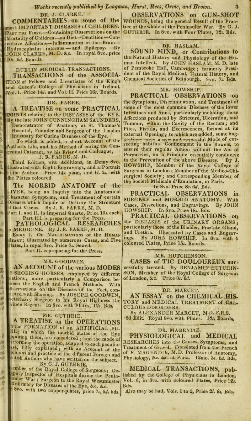 DR. J. CLARKE. COMMENTARIES on some of the |,most IMPORTANT DISEASES of CHILDREN. IiPart the First,—Containin;? Observations on the rMortality of Children—on Diet—Dentition—Con- vulsive Affections—Inflammation of the Brain— Hydrocephalus intermis —and Epilepsy. By I JOHN CLARKE, M. D. &c. In royal 8vo. price I'.lOr. dd. Boards. DUBLIN MEDICAL TRANSACTIONS. TRANSACTIONS of the ASSOCIA- (iTlON of Fellows and Licentiates of the King’s land Queen’s College of Physicians in Ireland. liVol. I. Price 14i. and Vol. II. Price 16s. Boards. lit DR. FARRE. A TREATISE on some PRACTICAL f^’OINTS relating to the DISEASES of the EYE. jSy the late JOHN CUNNINGHAM SAUNDERS, Demonstrator of Anatomy at St. Thomas’s Hospital, Founder and Surgeon of the London Infirmary for Curing Diseases of the Eye. To which is added, a short Account of the [Author’s Life, and his Method of curing the Con- ;;enital Cataract, by his FricnA and Colleague, J. R. FARRE, M. D. Third Edition, with Additions, in Demy 8vo. Illustrated with Eight Engravings, and a Portrait 'f the Author. Price 14s. plain, and 1/. 5s. with |lhe Plates coloured. The MORBID ANATOMY of the |.-1VER, being an Inquiry into the Anatomical A^baracter, Symptoms, and Treatment of certain lOiseases which Impair or Destroy the Structure Ilf that ViscHs. By J. R. FARRE, M. D. [’art I. and 11. in Imperial Quarto, Price 15s. each. Part 111. is preparing for the Press. PATHOLOGICAL RESEARCHES 1 MEDICINE. By J. R. FARRE, M. D. Es-ay 1. On Maliormations of the Homan Ieart; illustrated by numerous Cases, and Five Itlates, in royal 8vo. Price 7s. Sewed. Part 11. is preparing for the Press, MR. GOODWIN. AN ACCOUNT of the various MODES |T SHOEING HORSES, employed by different .ationsj more particularly a Comparison be Iwetn the English and French Methods. With llbservations on the Diseases of the Feet, con- ;cted wall Shoeing. By JOSEPH GOODWIN, heteriiiary Surgeon to his Royal Highness the • ince Regent. In 8vo. with Plates, 12s. Bds. MR. GUTHRIE. A TREATISE on the OPERATIONS Tthe FORMATION of an ARTIFICIAL PU- [ILj in which the morbid states of the Eye iquiniig them, are considered ; -and the mode of irformiiig the operation, adapted to each peculiar «se, fully explained j with an Account of the vinions and practice of the different Foreign and ■itish Authors who have written on the subject By G. J. GUTHRIE, lember of the Royal College of Surgeons j De- IPuty Inspector of Hospitals during the Penin- miar War ; Surgeon to the Royal Westminster Unlirmary for Diseases of the Eye, &c. &c. OBSERVATIONS on GUN-SHOT WOUNDS, being the geneial Result of the Prac- tice of the whole of the Peninsular War. By G. J. GUTHRIE. In 8vo. with Four Plates, 12s. Bds. DR. HASLAM. SOUND MIND, or Contributions to the Natural History and Physiology of the Hu- man Intellect, By JOHN HASLAM, M. D. late of Pembroke Hall, Cambridge; formerly Presi- dent of the Royal Medical, N.itural History, and Chemical Societies of Edinburgh. 8vo. 7s. Bds. MR. HOWSHIP. PRACTICAL OBSERVATIONS on the Symptoms, Discrimination, and Treatment of some of the most common Diseases of the lower Intestines and Anus, particularly including those Affections produced by Stricture, Ulceration, and Tumour, within the Cavity of the Rectum; and Piles, Fistula, and Excrescences, formed at its external Opening; to which are added, some Sug- goctiowo -wpor. now cua«i ouocegsful Modc of Cor- recting habitual Confinement in the Bowels, to ensure their regular Action without the Aid of Purgatives, on a Principle essentially conducive to the Prevention of the above Diseases. By J. HOWSHIP, Member of the Royal College of Surgeons in London ; Member of the Medico-Chi- rurgical Society; and Corresponding Member of the Societe Medicale d’Emulation, in Paris. In 8vo. Price 8^, 6d. Bds. PRACTICAL OBSERVATIONS in SURGERY and MORBID ANATOMY. With Cases, Dissections, and Engravings. By JOHN HOWSHIP. In Svo. Price 18i. Bds. PRACTICAL OBSERVATIONS on the DISEASES of the URINARY ORGANS; particularly those of the Bladder, Prostate Gland, and Urethra. Illustrated by Cases and Engrav- ings. By JOHN HOWSHIP. In Svo. with 4 coloured Plates, Price 15f. Boards. MR. HUTCHINSON. CASES of TIC DOULOUREUX suc- cessfully treated. By BENJAMIN HUTCHIN- SON, Member of the Royal College of Surgeons of London, &c. Price 35'. 6d, DR. MARCET. AN ESSAY on the CHEMICAL HIS- TORY and MEDICAL TREATMENT of CAL- CULOUS DISORDERS. By ALEXANDER MARCET, M.D, F.R,S. 2d Edit. Royal Svo. with Plates. 18i. Boards. DR. MAGENPlE. PHYSIOLOGICAI and MEDICAL RESEARCHES into th- Causes, Symptoms, and Treatment of Gravel. Translated from the French of F. MAGENDIE, M.D. Professor of Anatomy, Physiology, &c. tkc. at Paris. 12mo. 3r, (id. Bds. MEDICAL TRANSACTIONS, pub- lished by the College of Physicians in London. Vol. 6, in Svo. with coloured Plates, Price 12r. Bds.