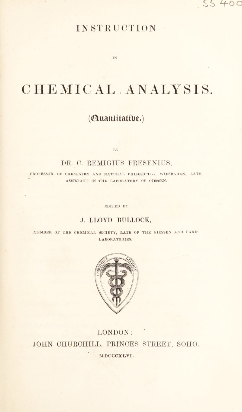 i>S H-OC I N S T R U C T 1 <) N IN C H E M1C ALA N A L Y S18. (<&uantitatibe.) BY DR. 0. REMIGIUS FRESENIUS, PROFESSOR OF CHEMISTRY AND NATURAL PHILOSOPHY, WIESBADEN, LATE ASSISTANT IN THE LABORATORY OP GIESSEN, EDITED BY J. LLOYD BULLOCK, MEMBER OF THE CHEMICAL SOCIETY, LATE OF THE GIESSEN AND PARIS LABORATORIES. LONDON: JOHN CHURCHILL, PRINCES STREET, SOHO. MDCCCXLVI,