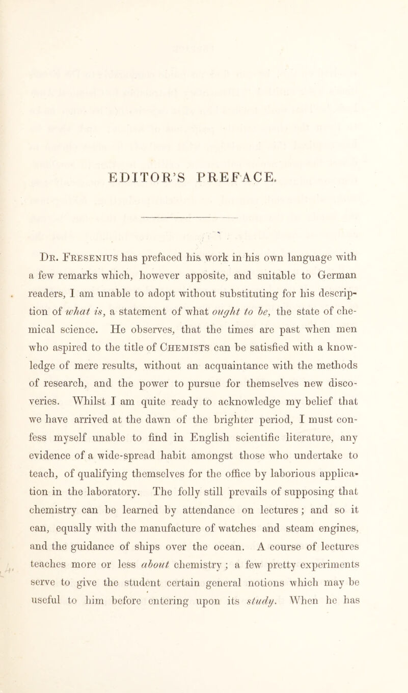 EDITOR’S PREFACE, Dr. Fresenius has prefaced hi& work in his own language with a few remarks which, however apposite, and suitable to German readers, 1 am unable to adopt without substituting for his descrip- tion of what is, a statement of what ought to he, the state of che- mical science. He observes, that the times are past when men who aspired to the title of Chemists can he satisfied with a know- ledge of mere results, without an acquaintance with the methods of research, and the power to pursue for themselves new disco- veries. Whilst I am quite ready to acknowledge my belief that we have arrived at the dawn of the brighter period, I must con- fess myself unable to find in English scientific literature, any evidence of a wide-spread habit amongst those who undertake to teach, of qualifying themselves for the office by laborious applica- tion in the laboratory. The folly still prevails of supposing that chemistry can be learned by attendance on lectures ; and so it can, equally with the manufacture of watches and steam engines, and the guidance of ships over the ocean. A course of lectures teaches more or less about chemistry ; a few pretty experiments serve to give the student certain general notions which may he useful to him before entering upon its study. When he has