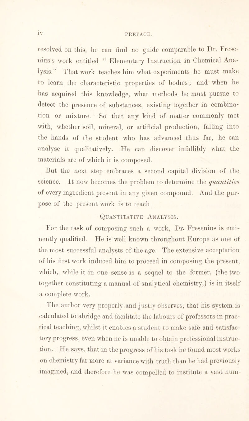 resolved on this., he can find no guide comparable to Dr. Frese- nius’s work entitled “ Elementary Instruction in Chemical Ana- lysis.’’ That work teaches him what experiments he must make to learn the characteristic properties of bodies; and when he has acquired this knowledge, what methods he must pursue to detect the presence of substances, existing together in combina- tion or mixture. So that any kind of matter commonly met with, whether soil, mineral, or artificial production, falling into the hands of the student who has advanced thus far, he can analyse it qualitatively. He can discover infallibly what the materials are of which it is composed. But the next step embraces a second capital division of the science. It now becomes the problem to determine the quantities of every ingredient present in any given compound. And the pur- pose of the present work is to teach Quantitative Analysis. For the task of composing such a work, Dr. Fresenius is emi- nently qualified. He is well known throughout Europe as one of the most successful analysts of the age. The extensive acceptation of his first work induced him to proceed in composing the present, which, while it in one sense is a sequel to the former, (the two together constituting a manual of analytical chemistry,) is in itself a complete work. The author very properly and justly observes, that his system is calculated to abridge and facilitate the labours of professors in prac- tical teaching, whilst it enables a student to make safe and satisfac- tory progress, even when he is unable to obtain professional instruc- tion. He says, that in the progress of his task he found most works on chemistry far more at variance with truth than he had previously imagined, and therefore he was compelled to institute a vast num-