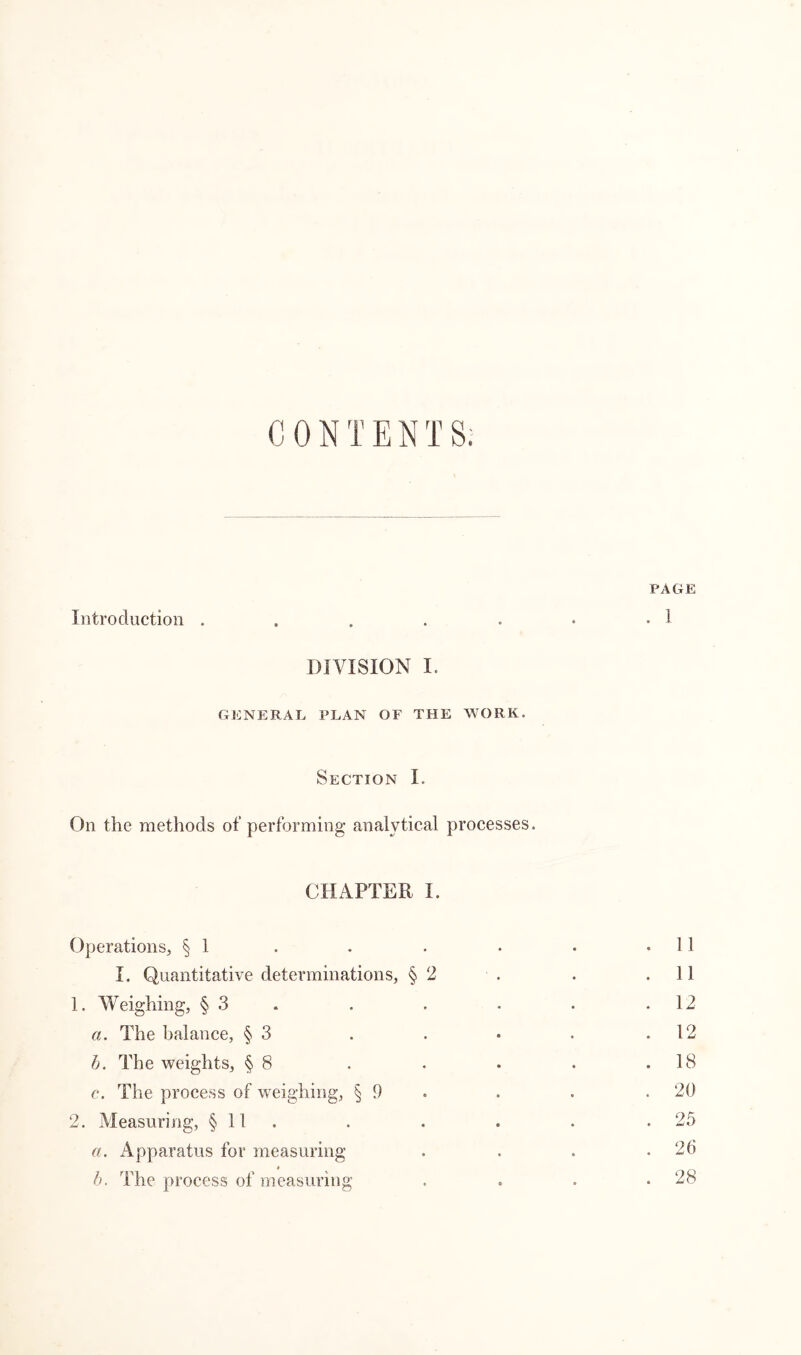 CONTENTS. PAGE Introduction . . . . . . • 1 DIVISION I. GENERAL PLAN OF THE WORK. Section I. On the methods of performing analytical processes. CHAPTER I. Operations, § 1 . . . • . .11 I. Quantitative determinations, § 2 . . .11 1. Weighing, § 3 . . • . .12 a. The balance, § 3 . . • . .12 b. The weights, § 8 . . . . .18 c. The process of weighing, § 9 . . .20 2. Measuring, § 11 . . . . .25 a. Apparatus for measuring . . . .26 b. The process of measuring . . . .28