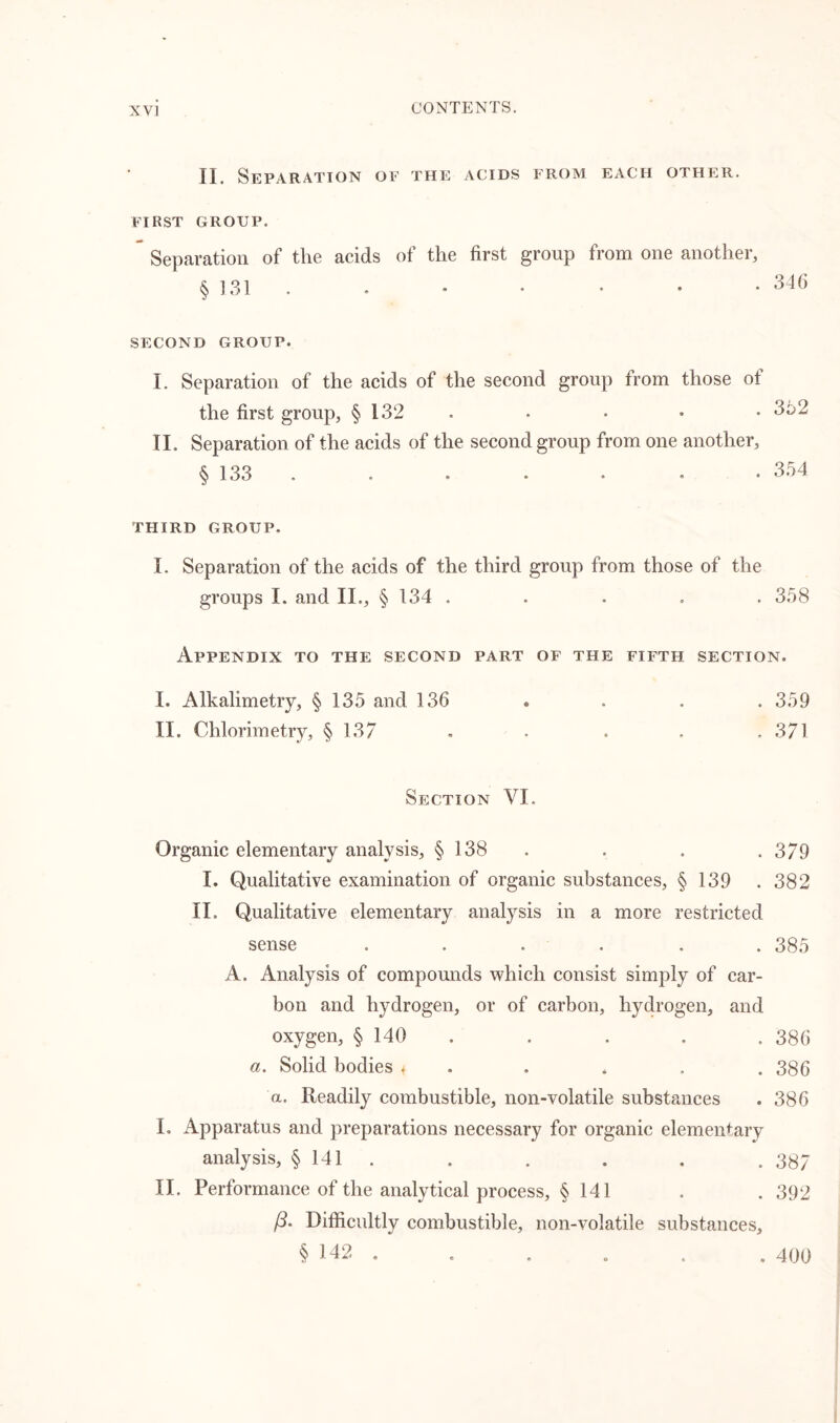 II. Separation oe the acids from each other. FIRST GROUP. Separation of the acids of the first group from one another, § 131 . . * • • • • 346 SECOND GROUP. I. Separation of the acids of the second group from those of the first group, § 132 . • • • . 3o2 II. Separation of the acids of the second group from one another, § 133 . . • . • • 354 THIRD GROUP. I. Separation of the acids of the third group from those of the groups I. and II., § 134 ..... 358 Appendix to the second part of the fifth section. I. Alkalimetry, § 135 and 136 . . . . 359 II. Chlorimetry, §137 . . . . ,371 Section VI. Organic elementary analysis, § 138 . . . 379 I. Qualitative examination of organic substances, § 139 .382 II. Qualitative elementary analysis in a more restricted sense ...... 385 A. Analysis of compounds which consist simply of car- bon and hydrogen, or of carbon, hydrogen, and oxygen, § 140 . . . . 386 a. Solid bodies < . , , . 386 a. Readily combustible, non-volatile substances . 386 I. Apparatus and preparations necessary for organic elementary analysis, § 141 . . . . . .337 II. Performance of the analytical process, § 141 . . 392 /3. Difficultly combustible, non-volatile substances, § 142 . . . . . . 400