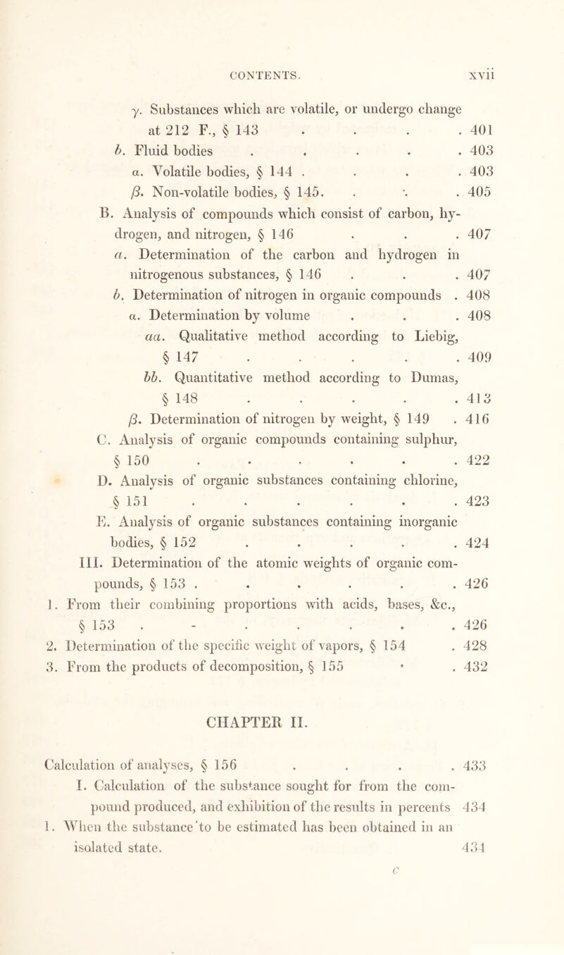 y. Substances which are volatile, or undergo change at 212 F., § 143 . . . 401 b. Fluid bodies ..... 403 a. Volatile bodies, § 144 . . . . 403 (3. Non-volatile bodies, § 145. . \ . 405 B. Analysis of compounds which consist of carbon, hy- drogen, and nitrogen, § 146 . . . 407 a. Determination of the carbon and hydrogen in nitrogenous substances, § 146 . . . 407 b. Determination of nitrogen in organic compounds . 408 a. Determination by volume . . . 408 an. Qualitative method according to Liebig, § 147 . . . . . 409 bb. Quantitative method according to Dumas, § 148 . . . . . 413 (3. Determination of nitrogen by weight, § 149 .416 C. Analysis of organic compounds containing sulphur, § 150 . . . . . .422 D. Analysis of organic substances containing chlorine, § 151 . . . . . .423 E. Analysis of organic substances containing inorganic bodies, § 152 . . . . . 424 III. Determination of the atomic weights of organic com- pounds, § 153 . . . . . . 426 1. From their combining proportions with acids, bases, &c., § 153 - . . . . .426 2. Determination of the specific weight of vapors, § 154 . 428 3. From the products of decomposition, § 155 • . 432 CHAPTER II. Calculation of analyses, § 156 . . . . 433 I. Calculation of the substance sought for from the com- pound produced, and exhibition of the results in percents 434 1. When the substance’to be estimated has been obtained in an isolated state. 434