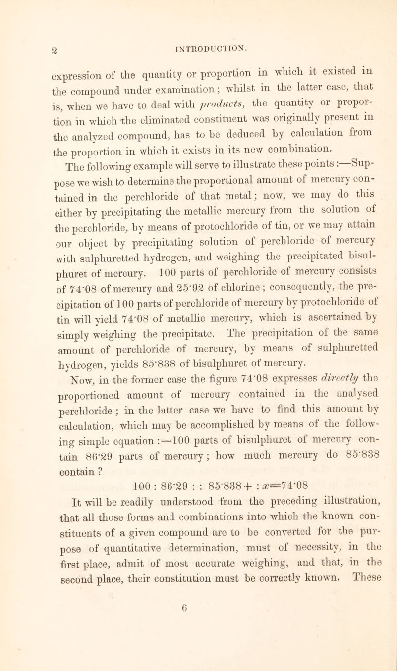 expression of the quantity or proportion in which it existed in the compound under examination; whilst in the latter case, that is, when we have to deal with products, the quantity or propor- tion in which -the eliminated constituent was originally present in the analyzed compound, has to he deduced by calculation from the proportion in which it exists in its new combination. The following example will serve to illustrate these points:—Sup- pose we wish to determine the proportional amount of mercury con- tained in the perchloride of that metal; now, we may do this either by precipitating the metallic mercury from the solution of the perchloride, by means of protochloride of tin, or we may attain our object by precipitating solution of perchloride oi mercury with sulphuretted hydrogen, and weighing the precipitated bisul- phuret of mercury. 100 parts of perchloride of mercury consists of 74*08 of mercury and 25*92 of chlorine; consequently, the pre- cipitation of 3 00 parts of perchloride of mercury by protochloride of tin will yield 74*08 of metallic mercury, which is ascertained by simply weighing the precipitate. The precipitation of the same amount of perchloride of mercury, by means of sulphuretted hydrogen, yields 85*838 of bisulphuret of mercury. Now, in the former case the figure 74*08 expresses directly the proportioned amount of mercury contained in the analysed perchloride ; in the latter case we have to find this amount by calculation, which may be accomplished by means of the follow- ing simple equation :—100 parts of bisulphuret of mercury con- tain 86*29 parts of mercury; how much mercury do 85*838 contain ? 100 : 86*29 : : 85*838 + : ^=74*08 It will be readily understood from the preceding illustration, that all those forms and combinations into which the known con- stituents of a given compound are to be converted for the pur- pose of quantitative determination, must of necessity, in the first place, admit of most accurate weighing, and that, in the second place, their constitution must be correctly known. These 6