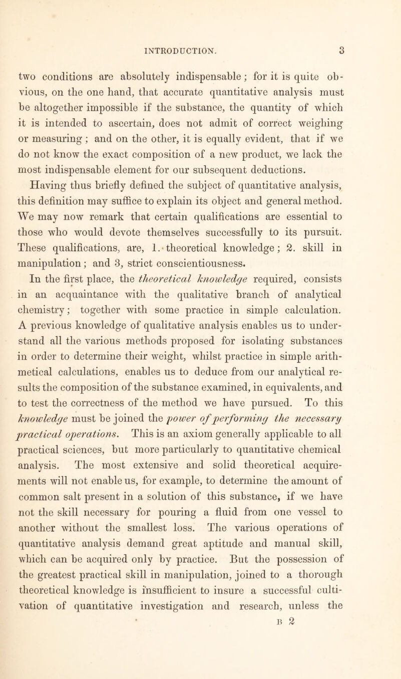 two conditions are absolutely indispensable; for it is quite ob- vious, on the one hand, that accurate quantitative analysis must be altogether impossible if the substance, the quantity of which it is intended to ascertain, does not admit of correct weighing or measuring; and on the other, it is equally evident, that if we do not know the exact composition of a new product, we lack the most indispensable element for our subsequent deductions. Having thus briefly defined the subject of quantitative analysis, this definition may suffice to explain its object and general method. We may now remark that certain qualifications are essential to those who would devote themselves successfully to its pursuit. These qualifications, are, !.■ theoretical knowledge; 2. skill in manipulation; and 3, strict conscientiousness. In the first place, the theoretical knowledge required, consists in an acquaintance with the qualitative branch of analytical chemistry; together with some practice in simple calculation. A previous knowledge of qualitative analysis enables us to under- stand all the various methods proposed for isolating substances in order to determine their weight, whilst practice in simple arith- metical calculations, enables us to deduce from our analytical re- sults the composition of the substance examined, in equivalents, and to test the correctness of the method we have pursued. To this knowledge must be joined the power of performing the necessary practical operations. This is an axiom generally applicable to all practical sciences, but more particularly to quantitative chemical analysis. The most extensive and solid theoretical acquire- ments will not enable us, for example, to determine the amount of common salt present in a solution of this substance, if we have not the skill necessary for pouring a fluid from one vessel to another without the smallest loss. The various operations of quantitative analysis demand great aptitude and manual skill, which can be acquired only by practice. But the possession of the greatest practical skill in manipulation, joined to a thorough theoretical knowledge is insufficient to insure a successful culti- vation of quantitative investigation and research, unless the • b 2