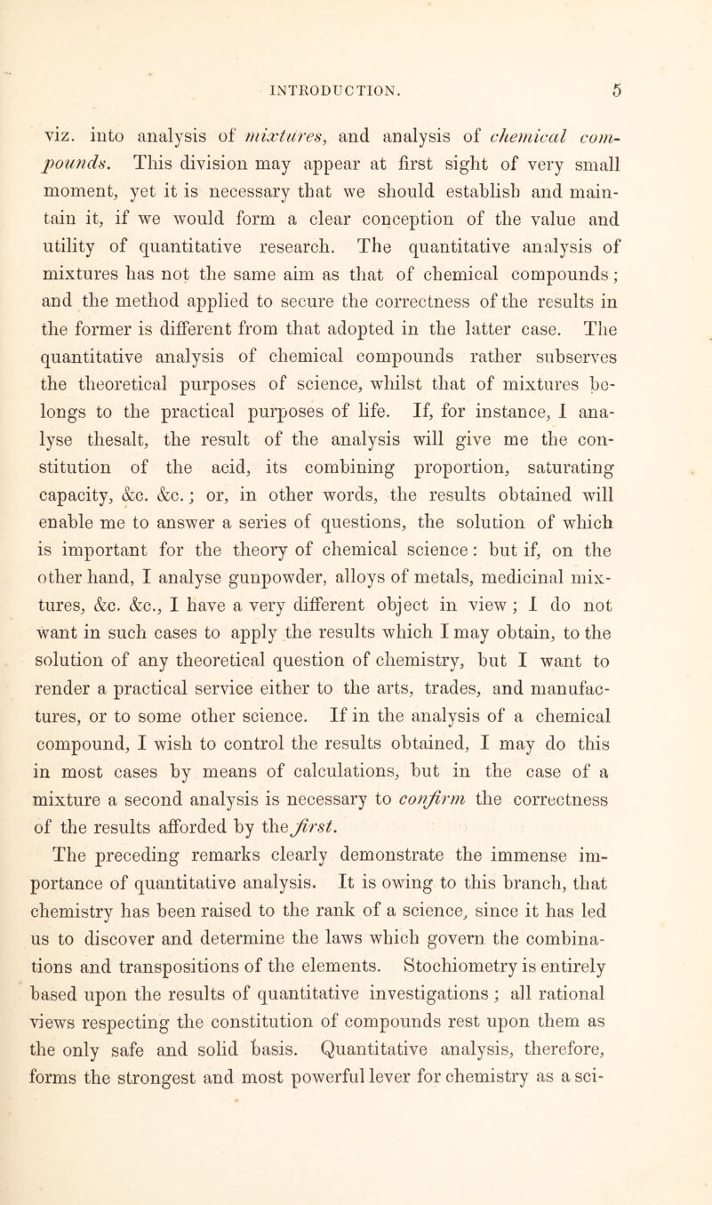 viz. into analysis of mixtures, and analysis of chemical com- pounds. This division may appear at first sight of very small moment, yet it is necessary that we should establish and main- tain it, if we would form a clear conception of the value and utility of quantitative research. The quantitative analysis of mixtures has not the same aim as that of chemical compounds; and the method applied to secure the correctness of the results in the former is different from that adopted in the latter case. The quantitative analysis of chemical compounds rather subserves the theoretical purposes of science, whilst that of mixtures be- longs to the practical purposes of life. If, for instance, I ana- lyse thesalt, the result of the analysis will give me the con- stitution of the acid, its combining proportion, saturating capacity, &c. &c.; or, in other words, the results obtained will enable me to answer a series of questions, the solution of which is important for the theory of chemical science: but if, on the other hand, I analyse gunpowder, alloys of metals, medicinal mix- tures, &c. &c., I have a very different object in view; I do not want in such cases to apply the results which I may obtain, to the solution of any theoretical question of chemistry, but I want to render a practical service either to the arts, trades, and manufac- tures, or to some other science. If in the analysis of a chemical compound, I wish to control the results obtained, I may do this in most cases by means of calculations, hut in the case of a mixture a second analysis is necessary to confirm the correctness of the results afforded by the first. The preceding remarks clearly demonstrate the immense im- portance of quantitative analysis. It is owing to this branch, that chemistry has been raised to the rank of a science, since it has led us to discover and determine the laws which govern the combina- tions and transpositions of the elements. Stochiometry is entirely based upon the results of quantitative investigations; all rational views respecting the constitution of compounds rest upon them as the only safe and solid basis. Quantitative analysis, therefore, forms the strongest and most powerful lever for chemistry as a sci-