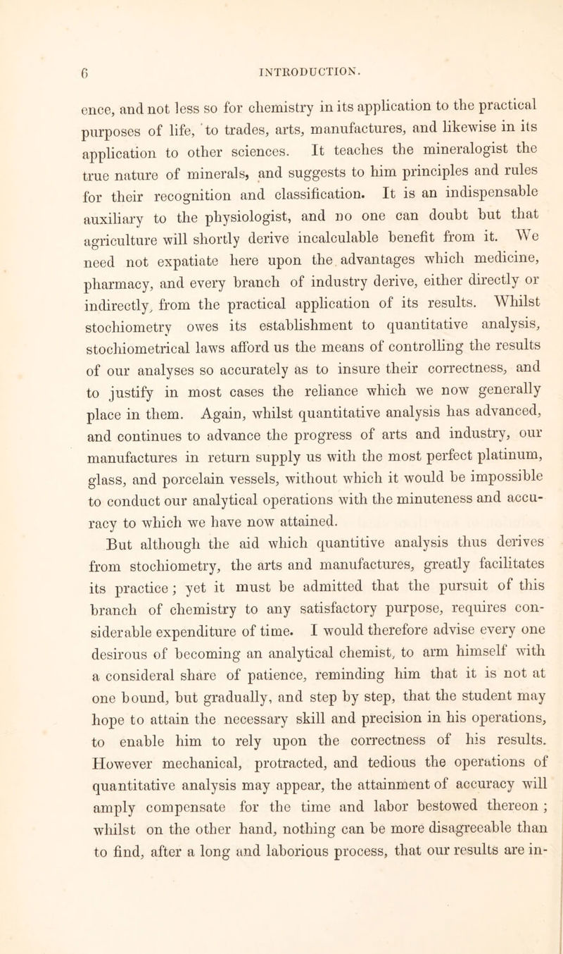 ence, and not less so for chemistry in its application to the practical purposes of life, to trades, arts, manufactures, and likewise in its application to other sciences. It teaches the mineralogist the true nature of minerals, and suggests to him principles and rules for their recognition and classification. It is an indispensable auxiliary to the physiologist, and no one can doubt hut that agriculture will shortly derive incalculable benefit from it. AV e need not expatiate here upon the advantages which medicine, pharmacy, and every branch of industry derive, either directly or indirectly, from the practical application of its results. Whilst stochiometry owes its establishment to quantitative analysis, stochiometrical laws afford us the means of controlling the results of our analyses so accurately as to insure their correctness, and to justify in most cases the reliance which we now generally place in them. Again, whilst quantitative analysis has advanced, and continues to advance the progress of arts and industry, our manufactures in return supply us with the most perfect platinum, glass, and porcelain vessels, without which it would be impossible to conduct our analytical operations with the minuteness and accu- racy to which we have now attained. But although the aid which quantitive analysis thus derives from stochiometry, the arts and manufactures, greatly facilitates its practice; yet it must be admitted that the pursuit of this branch of chemistry to any satisfactory purpose, requires con- siderable expenditure of time. I would therefore advise every one desirous of becoming an analytical chemist, to arm himself with a consideral share of patience, reminding him that it is not at one bound, but gradually, and step by step, that the student may hope to attain the necessary skill and precision in his operations, to enable him to rely upon the correctness of his results. However mechanical, protracted, and tedious the operations of quantitative analysis may appear, the attainment of accuracy will amply compensate for the time and labor bestowed thereon ; whilst on the other hand, nothing can be more disagreeable than to find, after a long and laborious process, that our results are in-