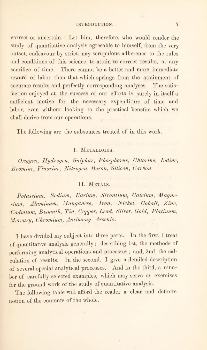 correct or uncertain. Let him, therefore, who would render the study of quantitative analysis agreeable to himself, from the very outset, endeavour by strict, nay scrupulous adherence to the rules and conditions of this science, to attain to correct results, at any sacrifice of time. There cannot he a better and more immediate reward of labor than that which springs from the attainment of accurate results and perfectly corresponding analyses. The satis- faction enjoyed at the success of our efforts is surely in itself a sufficient motive for the necessary expenditure of time and labor, even without looking to the practical benefits which we shall derive from our operations. The following are the substances treated of in this work. I. Metalloids. Oxygen, Hydrogen, Sulphur, Phosphorus, Chlorine, Iodine, Bromine, Fluorine, Nitrogen, Boron, Silicon, Carbon. II. Metals. Potassium, Sodium, Barium, Strontium, Calcium, Magne- sium, Aluminum, Manganese, Iron, Nickel, Cobalt, Zinc, Cadmium, Bismuth, Tin, Copper, Lead, Silver, Gold, Platinum, Mercury, Chromium, Antimony, Arsenic. I have divided my subject into three parts. In the first, I treat of quantitative analysis generally; describing 1st, the methods of performing analytical operations and processes; and, 2nd, the cal- culation of results. In the second, I give a detailed description of several special analytical processes. And in the third, a num- ber of carefully selected examples, which may serve as exercises for the ground work of the study of quantitative analysis. The following table will afford the reader a clear and definite notion of the contents of the whole.