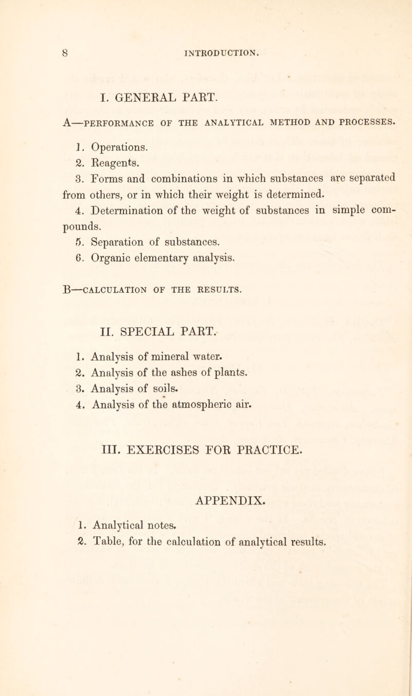 I. GENERAL PART. A—PERFORMANCE OF THE ANALYTICAL METHOD AND PROCESSES. ]. Operations. 2. Reagents. 3. Eorms and combinations in which substances are separated from others, or in which their weight is determined. 4. Determination of the wTeight of substances in simple com- pounds. 5. Separation of substances. 6. Organic elementary analysis. B—CALCULATION OF THE RESULTS. II. SPECIAL PART. 1. Analysis of mineral water. 2. Analysis of the ashes of plants. 3. Analysis of soils. 4. Analysis of the atmospheric air. III. EXERCISES EOR PRACTICE. APPENDIX. 1. Analytical notes. 2. Table, for the calculation of analytical results.